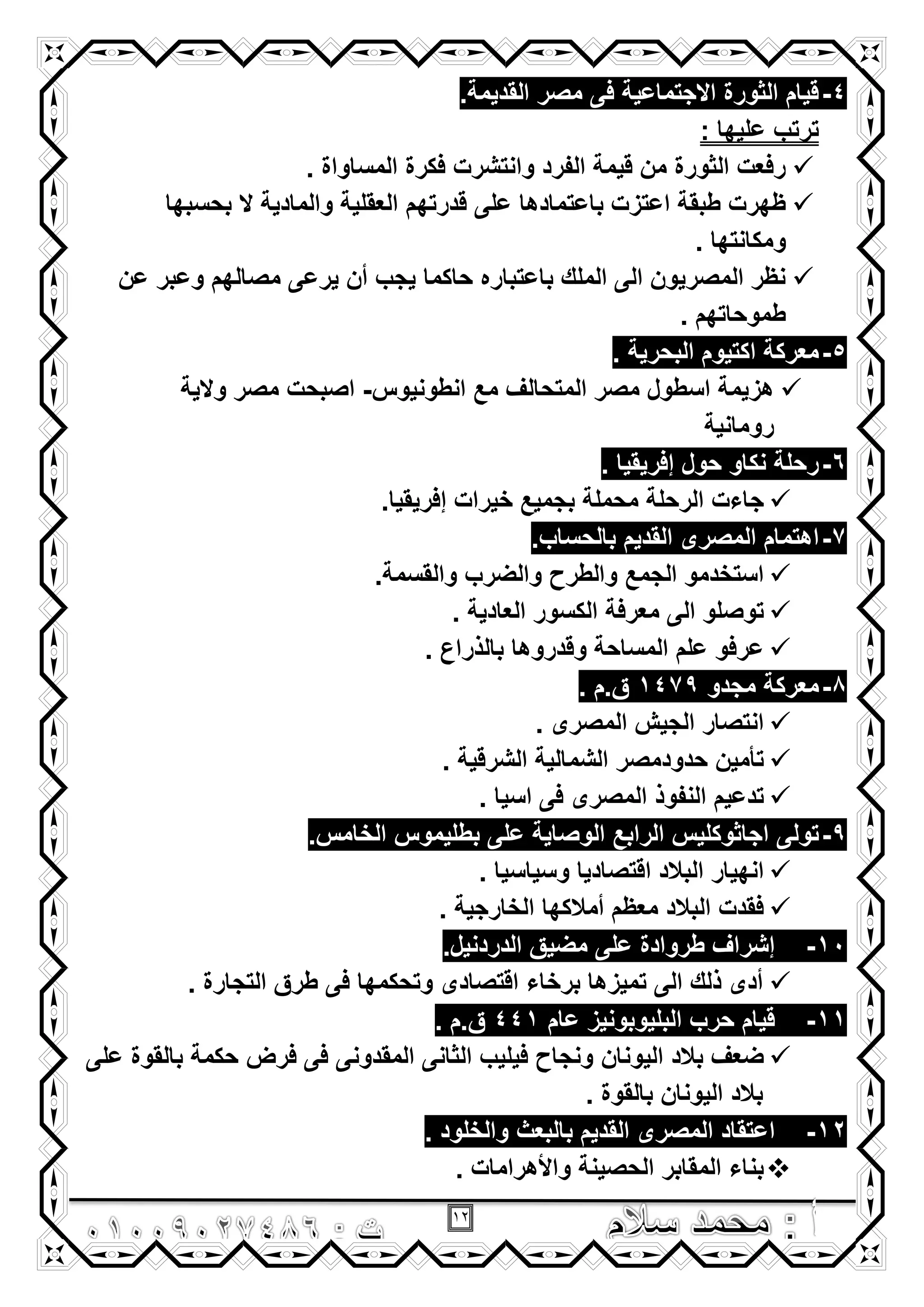 12
4-.‫القدٌمة‬ ‫مصر‬ ‫فى‬ ‫االجتماعٌة‬ ‫الثورة‬ ‫قٌام‬
: ‫علٌها‬ ‫ترتب‬
. ‫المساواة‬ ‫فكرة‬ ‫وانتشرت‬ ‫الفرد‬ ‫قٌمة‬ ‫من‬ ‫الثورة‬ ‫رفعت‬
‫قدرتهم‬ ‫على‬ ‫باعتمادها‬ ‫اعتزت‬ ‫طبقة‬ ‫ظهرت‬‫بحسبها‬ ‫ال‬ ‫والمادٌة‬ ‫العقلٌة‬
. ‫ومكانتها‬
‫عن‬ ‫وعبر‬ ‫مصالهم‬ ‫ٌرعى‬ ‫أن‬ ‫ٌجب‬ ‫حاكما‬ ‫باعتباره‬ ‫الملك‬ ‫الى‬ ‫المصرٌون‬ ‫نظر‬
. ‫طموحاتهم‬
5-. ‫البحرٌة‬ ‫اكتٌوم‬ ‫معركة‬
‫انطونٌوس‬ ‫مع‬ ‫المتحالؾ‬ ‫مصر‬ ‫اسطول‬ ‫هزٌمة‬-‫والٌة‬ ‫مصر‬ ‫اصبحت‬
‫رومانٌة‬
6-. ‫إفرٌقٌا‬ ‫حول‬ ‫نكاو‬ ‫رحلة‬
‫إفر‬ ‫خٌرات‬ ‫بجمٌع‬ ‫محملة‬ ‫الرحلة‬ ‫جاءت‬.‫ٌقٌا‬
7-.‫بالحساب‬ ‫القدٌم‬ ‫المصرى‬ ‫اهتمام‬
.‫والقسمة‬ ‫والضرب‬ ‫والطرح‬ ‫الجمع‬ ‫استخدمو‬
. ‫العادٌة‬ ‫الكسور‬ ‫معرفة‬ ‫الى‬ ‫توصلو‬
. ‫بالذراع‬ ‫وقدروها‬ ‫المساحة‬ ‫علم‬ ‫عرفو‬
8-‫مجدو‬ ‫معركة‬1479. ‫ق.م‬
. ‫المصرى‬ ‫الجٌش‬ ‫انتصار‬
. ‫الشرقٌة‬ ‫الشمالٌة‬ ‫حدودمصر‬ ‫تأمٌن‬
. ‫اسٌا‬ ‫فى‬ ‫المصرى‬ ‫النفوذ‬ ‫تدعٌم‬
9-‫تولى‬.‫الخامس‬ ‫بطلٌموس‬ ‫على‬ ‫الوصاٌة‬ ‫الرابع‬ ‫اجاثوكلٌس‬
. ‫وسٌاسٌا‬ ‫اقتصادٌا‬ ‫البالد‬ ‫انهٌار‬
. ‫الخارجٌة‬ ‫أمالكها‬ ‫معظم‬ ‫البالد‬ ‫فقدت‬
10-.‫الدردنٌل‬ ‫مضٌق‬ ‫على‬ ‫طروادة‬ ‫إشراؾ‬
. ‫التجارة‬ ‫طرق‬ ‫فى‬ ‫وتحكمها‬ ‫اقتصادى‬ ‫برخاء‬ ‫تمٌزها‬ ‫الى‬ ‫ذلك‬ ‫أدى‬
11-‫عام‬ ‫البلٌوبونٌز‬ ‫حرب‬ ‫قٌام‬441. ‫ق.م‬
‫الٌونان‬ ‫بالد‬ ‫ضعؾ‬‫على‬ ‫بالقوة‬ ‫حكمة‬ ‫فرض‬ ‫فى‬ ‫المقدونى‬ ‫الثانى‬ ‫فٌلٌب‬ ‫ونجاح‬
. ‫بالقوة‬ ‫الٌونان‬ ‫بالد‬
12-. ‫والخلود‬ ‫بالبعث‬ ‫القدٌم‬ ‫المصرى‬ ‫اعتقاد‬
. ‫واألهرامات‬ ‫الحصٌنة‬ ‫المقابر‬ ‫بناء‬
 