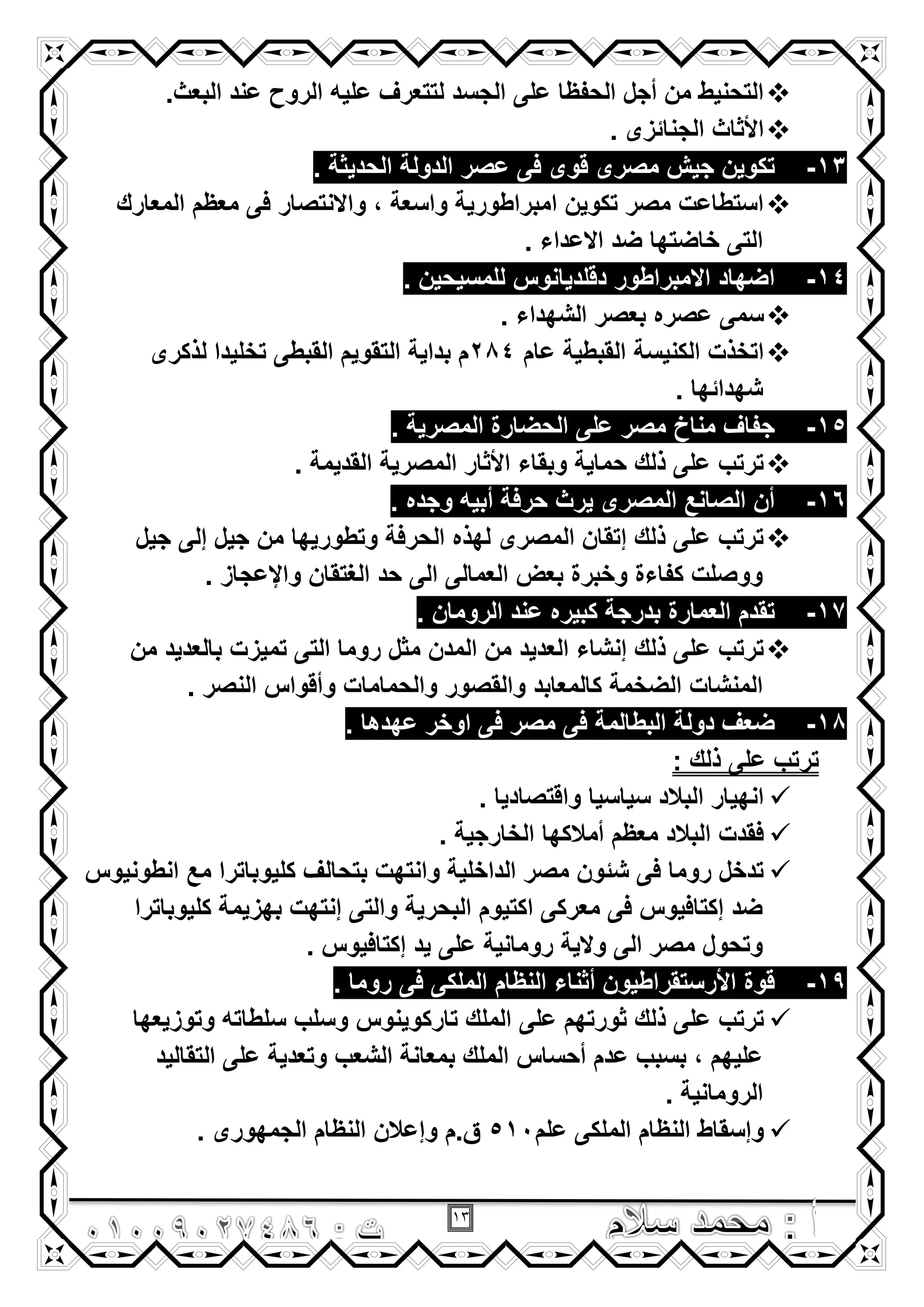 13
.‫البعث‬ ‫عند‬ ‫الروح‬ ‫علٌه‬ ‫لتتعرؾ‬ ‫الجسد‬ ‫على‬ ‫الحفظا‬ ‫أجل‬ ‫من‬ ‫التحنٌط‬
. ‫الجنائزى‬ ‫األثاث‬
13-‫الدولة‬ ‫عصر‬ ‫فى‬ ‫قوى‬ ‫مصرى‬ ‫جٌش‬ ‫تكوٌن‬. ‫الحدٌثة‬
‫المعارك‬ ‫معظم‬ ‫فى‬ ‫واالنتصار‬ , ‫واسعة‬ ‫امبراطورٌة‬ ‫تكوٌن‬ ‫مصر‬ ‫استطاعت‬
. ‫االعداء‬ ‫ضد‬ ‫خاضتها‬ ‫التى‬
14-. ‫للمسٌحٌن‬ ‫دقلدٌانوس‬ ‫االمبراطور‬ ‫اضهاد‬
. ‫الشهداء‬ ‫بعصر‬ ‫عصره‬ ‫سمى‬
‫عام‬ ‫القبطٌة‬ ‫الكنٌسة‬ ‫اتخذت‬284‫لذكرى‬ ‫تخلٌدا‬ ‫القبطى‬ ‫التقوٌم‬ ‫بداٌة‬ ‫م‬
. ‫شهدائها‬
15-‫ال‬ ‫على‬ ‫مصر‬ ‫مناخ‬ ‫جفاؾ‬. ‫المصرٌة‬ ‫حضارة‬
. ‫القدٌمة‬ ‫المصرٌة‬ ‫األثار‬ ‫وبقاء‬ ‫حماٌة‬ ‫ذلك‬ ‫على‬ ‫ترتب‬
16-. ‫وجده‬ ‫أبٌه‬ ‫حرفة‬ ‫ٌرث‬ ‫المصرى‬ ‫الصانع‬ ‫أن‬
‫جٌل‬ ‫إلى‬ ‫جٌل‬ ‫من‬ ‫وتطورٌها‬ ‫الحرفة‬ ‫لهذه‬ ‫المصرى‬ ‫إتقان‬ ‫ذلك‬ ‫على‬ ‫ترتب‬
. ‫واإلعجاز‬ ‫الؽتقان‬ ‫حد‬ ‫الى‬ ‫العمالى‬ ‫بعض‬ ‫وخبرة‬ ‫كفاءة‬ ‫ووصلت‬
17-‫عند‬ ‫كبٌره‬ ‫بدرجة‬ ‫العمارة‬ ‫تقدم‬. ‫الرومان‬
‫من‬ ‫بالعدٌد‬ ‫تمٌزت‬ ‫التى‬ ‫روما‬ ‫مثل‬ ‫المدن‬ ‫من‬ ‫العدٌد‬ ‫إنشاء‬ ‫ذلك‬ ‫على‬ ‫ترتب‬
. ‫النصر‬ ‫وأقواس‬ ‫والحمامات‬ ‫والقصور‬ ‫كالمعابد‬ ‫الضخمة‬ ‫المنشات‬
18-. ‫عهدها‬ ‫اوخر‬ ‫فى‬ ‫مصر‬ ‫فى‬ ‫البطالمة‬ ‫دولة‬ ‫ضعؾ‬
: ‫ذلك‬ ‫على‬ ‫ترتب‬
. ‫واقتصادٌا‬ ‫سٌاسٌا‬ ‫البالد‬ ‫انهٌار‬
‫الخارجٌة‬ ‫أمالكها‬ ‫معظم‬ ‫البالد‬ ‫فقدت‬.
‫انطونٌوس‬ ‫مع‬ ‫كلٌوباترا‬ ‫بتحالؾ‬ ‫وانتهت‬ ‫الداخلٌة‬ ‫مصر‬ ‫شئون‬ ‫فى‬ ‫روما‬ ‫تدخل‬
‫كلٌوباترا‬ ‫بهزٌمة‬ ‫إنتهت‬ ‫والتى‬ ‫البحرٌة‬ ‫اكتٌوم‬ ‫معركى‬ ‫فى‬ ‫إكتافٌوس‬ ‫ضد‬
. ‫إكتافٌوس‬ ‫ٌد‬ ‫على‬ ‫رومانٌة‬ ‫والٌة‬ ‫الى‬ ‫مصر‬ ‫وتحول‬
19-. ‫روما‬ ‫فى‬ ‫الملكى‬ ‫النظام‬ ‫أثناء‬ ‫األرستقراطٌون‬ ‫قوة‬
‫على‬ ‫ثورتهم‬ ‫ذلك‬ ‫على‬ ‫ترتب‬‫وتوزٌعها‬ ‫سلطاته‬ ‫وسلب‬ ‫تاركوٌنوس‬ ‫الملك‬
‫التقالٌد‬ ‫على‬ ‫وتعدٌة‬ ‫الشعب‬ ‫بمعانة‬ ‫الملك‬ ‫أحساس‬ ‫عدم‬ ‫بسبب‬ , ‫علٌهم‬
. ‫الرومانٌة‬
‫علم‬ ‫الملكى‬ ‫النظام‬ ‫وإسقاط‬510. ‫الجمهورى‬ ‫النظام‬ ‫وإعالن‬ ‫ق.م‬
 