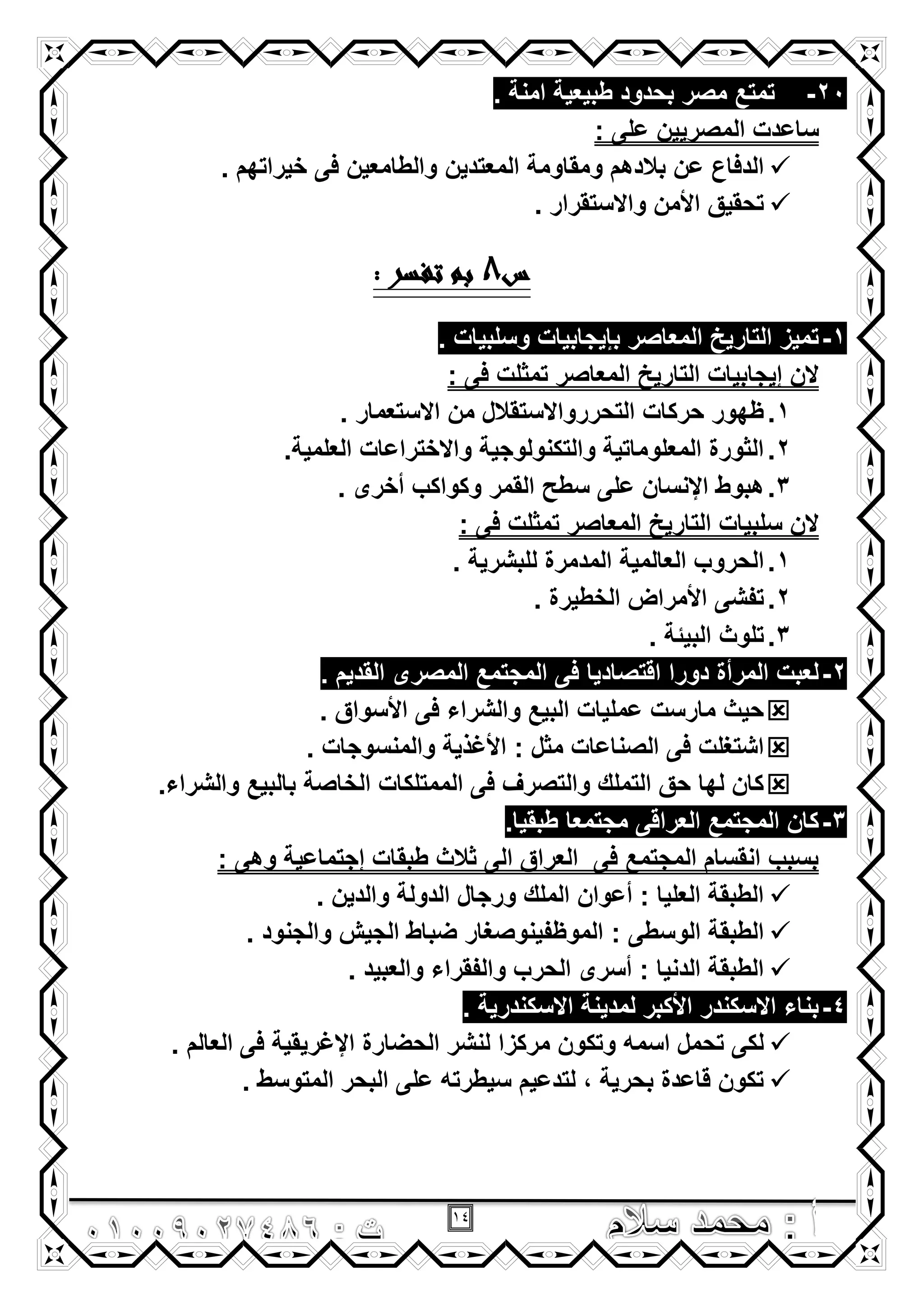 14
20-. ‫امنة‬ ‫طبٌعٌة‬ ‫بحدود‬ ‫مصر‬ ‫تمتع‬
: ‫على‬ ‫المصرٌٌن‬ ‫ساعدت‬
‫المعتدٌن‬ ‫ومقاومة‬ ‫بالدهم‬ ‫عن‬ ‫الدفاع‬. ‫خٌراتهم‬ ‫فى‬ ‫والطامعٌن‬
. ‫واالستقرار‬ ‫األمن‬ ‫تحقٌق‬
‫س‬8: ‫تفسر‬ ‫بم‬
1-. ‫وسلبٌات‬ ‫بإٌجابٌات‬ ‫المعاصر‬ ‫التارٌخ‬ ‫تمٌز‬
: ‫فى‬ ‫تمثلت‬ ‫المعاصر‬ ‫التارٌخ‬ ‫إٌجابٌات‬ ‫الن‬
1.. ‫االستعمار‬ ‫من‬ ‫التحررواالستقالل‬ ‫حركات‬ ‫ظهور‬
2..‫العلمٌة‬ ‫واالختراعات‬ ‫والتكنولوجٌة‬ ‫المعلوماتٌة‬ ‫الثورة‬
3.‫على‬ ‫اإلنسان‬ ‫هبوط‬. ‫أخرى‬ ‫وكواكب‬ ‫القمر‬ ‫سطح‬
: ‫فى‬ ‫تمثلت‬ ‫المعاصر‬ ‫التارٌخ‬ ‫سلبٌات‬ ‫الن‬
1.‫العالمٌة‬ ‫الحروب‬. ‫للبشرٌة‬ ‫المدمرة‬
2.. ‫الخطٌرة‬ ‫األمراض‬ ‫تفشى‬
3.. ‫البٌئة‬ ‫تلوث‬
2-. ‫القدٌم‬ ‫المصرى‬ ‫المجتمع‬ ‫فى‬ ‫اقتصادٌا‬ ‫دورا‬ ‫المرأة‬ ‫لعبت‬
. ‫األسواق‬ ‫فى‬ ‫والشراء‬ ‫البٌع‬ ‫عملٌات‬ ‫مارست‬ ‫حٌث‬
: ‫مثل‬ ‫الصناعات‬ ‫فى‬ ‫اشتؽلت‬. ‫والمنسوجات‬ ‫األؼذٌة‬
.‫والشراء‬ ‫بالبٌع‬ ‫الخاصة‬ ‫الممتلكات‬ ‫فى‬ ‫والتصرؾ‬ ‫التملك‬ ‫حق‬ ‫لها‬ ‫كان‬
3-.‫طبقٌا‬ ‫مجتمعا‬ ‫العراقى‬ ‫المجتمع‬ ‫كان‬
: ‫وهى‬ ‫إجتماعٌة‬ ‫طبقات‬ ‫ثالث‬ ‫الى‬ ‫العراق‬ ‫فى‬ ‫المجتمع‬ ‫انقسام‬ ‫بسبب‬
. ‫والدٌن‬ ‫الدولة‬ ‫ورجال‬ ‫الملك‬ ‫أعوان‬ : ‫العلٌا‬ ‫الطبقة‬
: ‫الوسطى‬ ‫الطبقة‬. ‫والجنود‬ ‫الجٌش‬ ‫ضباط‬ ‫الموظفٌنوصؽار‬
. ‫والعبٌد‬ ‫والفقراء‬ ‫الحرب‬ ‫أسرى‬ : ‫الدنٌا‬ ‫الطبقة‬
4-. ‫االسكندرٌة‬ ‫لمدٌنة‬ ‫األكبر‬ ‫االسكندر‬ ‫بناء‬
. ‫العالم‬ ‫فى‬ ‫اإلؼرٌقٌة‬ ‫الحضارة‬ ‫لنشر‬ ‫مركزا‬ ‫وتكون‬ ‫اسمه‬ ‫تحمل‬ ‫لكى‬
. ‫المتوسط‬ ‫البحر‬ ‫على‬ ‫سٌطرته‬ ‫لتدعٌم‬ , ‫بحرٌة‬ ‫قاعدة‬ ‫تكون‬
 