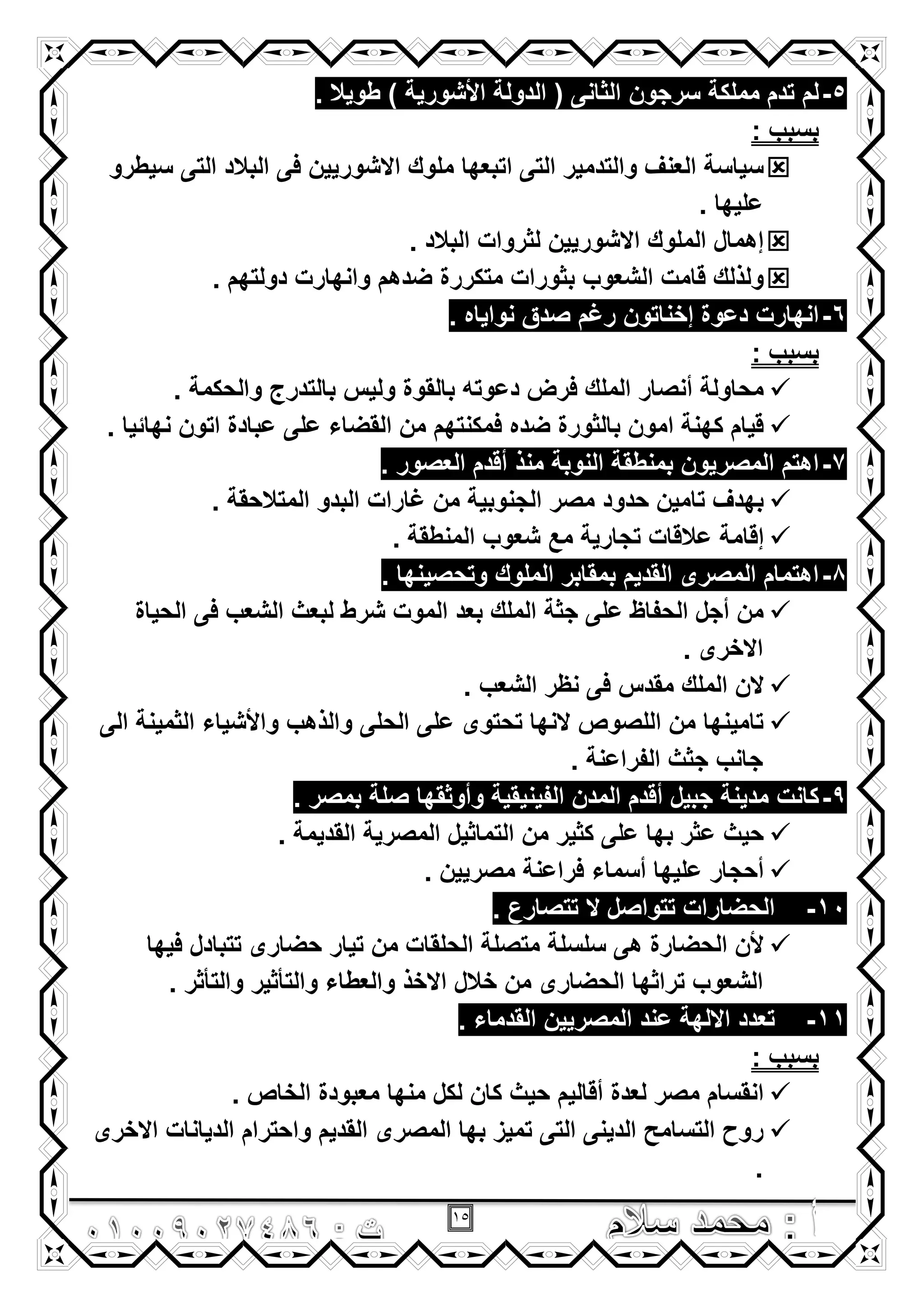 15
5-‫سرجون‬ ‫مملكة‬ ‫تدم‬ ‫لم‬. ‫طوٌال‬ ) ‫األشورٌة‬ ‫الدولة‬ ( ‫الثانى‬
: ‫بسبب‬
‫سٌطرو‬ ‫التى‬ ‫البالد‬ ‫فى‬ ‫االشورٌٌن‬ ‫ملوك‬ ‫اتبعها‬ ‫التى‬ ‫والتدمٌر‬ ‫العنؾ‬ ‫سٌاسة‬
. ‫علٌها‬
. ‫البالد‬ ‫لثروات‬ ‫االشورٌٌن‬ ‫الملوك‬ ‫إهمال‬
. ‫دولتهم‬ ‫وانهارت‬ ‫ضدهم‬ ‫متكررة‬ ‫بثورات‬ ‫الشعوب‬ ‫قامت‬ ‫ولذلك‬
6-‫رؼم‬ ‫إخناتون‬ ‫دعوة‬ ‫انهارت‬. ‫نواٌاه‬ ‫صدق‬
: ‫بسبب‬
. ‫والحكمة‬ ‫بالتدرج‬ ‫ولٌس‬ ‫بالقوة‬ ‫دعوته‬ ‫فرض‬ ‫الملك‬ ‫أنصار‬ ‫محاولة‬
. ‫نهائٌا‬ ‫اتون‬ ‫عبادة‬ ‫على‬ ‫القضاء‬ ‫من‬ ‫فمكنتهم‬ ‫ضده‬ ‫بالثورة‬ ‫امون‬ ‫كهنة‬ ‫قٌام‬
7-. ‫العصور‬ ‫أقدم‬ ‫منذ‬ ‫النوبة‬ ‫بمنطقة‬ ‫المصرٌون‬ ‫اهتم‬
. ‫المتالحقة‬ ‫البدو‬ ‫ؼارات‬ ‫من‬ ‫الجنوبٌة‬ ‫مصر‬ ‫حدود‬ ‫تامٌن‬ ‫بهدؾ‬
‫مع‬ ‫تجارٌة‬ ‫عالقات‬ ‫إقامة‬. ‫المنطقة‬ ‫شعوب‬
8-. ‫وتحصٌنها‬ ‫الملوك‬ ‫بمقابر‬ ‫القدٌم‬ ‫المصرى‬ ‫اهتمام‬
‫الحٌاة‬ ‫فى‬ ‫الشعب‬ ‫لبعث‬ ‫شرط‬ ‫الموت‬ ‫بعد‬ ‫الملك‬ ‫جثة‬ ‫على‬ ‫الحفاظ‬ ‫أجل‬ ‫من‬
. ‫االخرى‬
. ‫الشعب‬ ‫نظر‬ ‫فى‬ ‫مقدس‬ ‫الملك‬ ‫الن‬
‫الى‬ ‫الثمٌنة‬ ‫واألشٌاء‬ ‫والذهب‬ ‫الحلى‬ ‫على‬ ‫تحتوى‬ ‫النها‬ ‫اللصوص‬ ‫من‬ ‫تامٌنها‬
. ‫الفراعنة‬ ‫جثث‬ ‫جانب‬
9-‫كانت‬. ‫بمصر‬ ‫صلة‬ ‫وأوثقها‬ ‫الفٌنٌقٌة‬ ‫المدن‬ ‫أقدم‬ ‫جبٌل‬ ‫مدٌنة‬
. ‫القدٌمة‬ ‫المصرٌة‬ ‫التماثٌل‬ ‫من‬ ‫كثٌر‬ ‫على‬ ‫بها‬ ‫عثر‬ ‫حٌث‬
. ‫مصرٌٌن‬ ‫فراعنة‬ ‫أسماء‬ ‫علٌها‬ ‫أحجار‬
10-. ‫تتصارع‬ ‫ال‬ ‫تتواصل‬ ‫الحضارات‬
‫فٌها‬ ‫تتبادل‬ ‫حضارى‬ ‫تٌار‬ ‫من‬ ‫الحلقات‬ ‫متصلة‬ ‫سلسلة‬ ‫هى‬ ‫الحضارة‬ ‫ألن‬
‫خالل‬ ‫من‬ ‫الحضارى‬ ‫تراثها‬ ‫الشعوب‬. ‫والتأثر‬ ‫والتأثٌر‬ ‫والعطاء‬ ‫االخذ‬
11-. ‫القدماء‬ ‫المصرٌٌن‬ ‫عند‬ ‫االلهة‬ ‫تعدد‬
: ‫بسبب‬
. ‫الخاص‬ ‫معبودة‬ ‫منها‬ ‫لكل‬ ‫كان‬ ‫حٌث‬ ‫أقالٌم‬ ‫لعدة‬ ‫مصر‬ ‫انقسام‬
‫االخرى‬ ‫الدٌانات‬ ‫واحترام‬ ‫القدٌم‬ ‫المصرى‬ ‫بها‬ ‫تمٌز‬ ‫التى‬ ‫الدٌنى‬ ‫التسامح‬ ‫روح‬
.
 