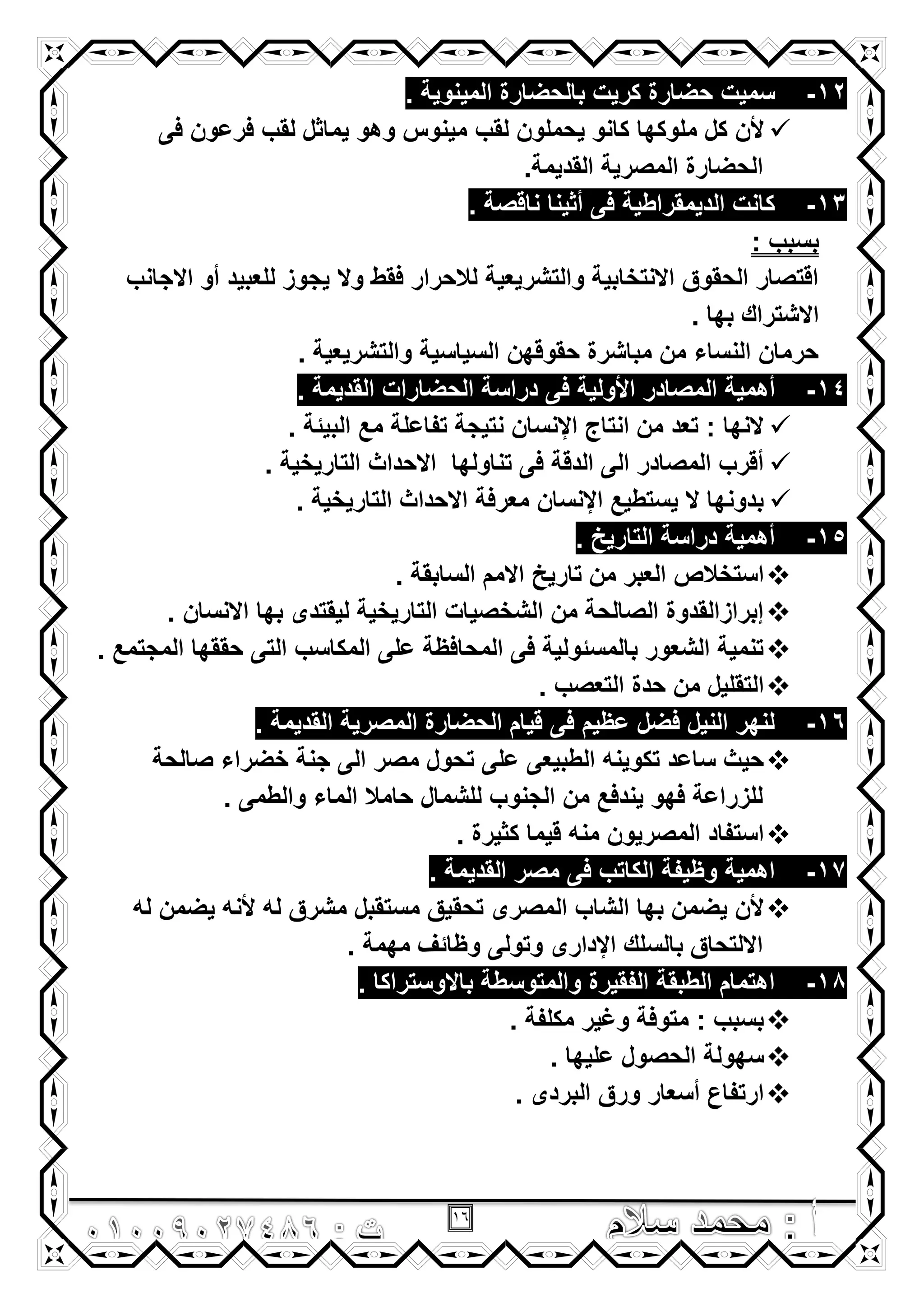 16
12-‫سمٌت‬. ‫المٌنوٌة‬ ‫بالحضارة‬ ‫كرٌت‬ ‫حضارة‬
‫ملوكها‬ ‫كل‬ ‫ألن‬‫لقب‬ ‫ٌحملون‬ ‫كانو‬‫فى‬ ‫فرعون‬ ‫لقب‬ ‫ٌماثل‬ ‫وهو‬ ‫مٌنوس‬
.‫القدٌمة‬ ‫المصرٌة‬ ‫الحضارة‬
13-. ‫ناقصة‬ ‫أثٌنا‬ ‫فى‬ ‫الدٌمقراطٌة‬ ‫كانت‬
: ‫بسبب‬
‫االجانب‬ ‫أو‬ ‫للعبٌد‬ ‫ٌجوز‬ ‫وال‬ ‫فقط‬ ‫لالحرار‬ ‫والتشرٌعٌة‬ ‫االنتخابٌة‬ ‫الحقوق‬ ‫اقتصار‬
. ‫بها‬ ‫االشتراك‬
. ‫والتشرٌعٌة‬ ‫السٌاسٌة‬ ‫حقوقهن‬ ‫مباشرة‬ ‫من‬ ‫النساء‬ ‫حرمان‬
14-‫أهم‬. ‫القدٌمة‬ ‫الحضارات‬ ‫دراسة‬ ‫فى‬ ‫األولٌة‬ ‫المصادر‬ ‫ٌة‬
. ‫البٌئة‬ ‫مع‬ ‫تفاعلة‬ ‫نتٌجة‬ ‫اإلنسان‬ ‫انتاج‬ ‫من‬ ‫تعد‬ : ‫النها‬
. ‫التارٌخٌة‬ ‫االحداث‬ ‫تناولها‬ ‫فى‬ ‫الدقة‬ ‫الى‬ ‫المصادر‬ ‫أقرب‬
. ‫التارٌخٌة‬ ‫االحداث‬ ‫معرفة‬ ‫اإلنسان‬ ‫ٌستطٌع‬ ‫ال‬ ‫بدونها‬
15-. ‫التارٌخ‬ ‫دراسة‬ ‫أهمٌة‬
‫تارٌخ‬ ‫من‬ ‫العبر‬ ‫استخالص‬. ‫السابقة‬ ‫االمم‬
. ‫االنسان‬ ‫بها‬ ‫لٌقتدى‬ ‫التارٌخٌة‬ ‫الشخصٌات‬ ‫من‬ ‫الصالحة‬ ‫إبرازالقدوة‬
. ‫المجتمع‬ ‫حققها‬ ‫التى‬ ‫المكاسب‬ ‫على‬ ‫المحافظة‬ ‫فى‬ ‫بالمسئولٌة‬ ‫الشعور‬ ‫تنمٌة‬
. ‫التعصب‬ ‫حدة‬ ‫من‬ ‫التقلٌل‬
16-. ‫القدٌمة‬ ‫المصرٌة‬ ‫الحضارة‬ ‫قٌام‬ ‫فى‬ ‫عظٌم‬ ‫فضل‬ ‫النٌل‬ ‫لنهر‬
‫على‬ ‫الطبٌعى‬ ‫تكوٌنه‬ ‫ساعد‬ ‫حٌث‬‫صالحة‬ ‫خضراء‬ ‫جنة‬ ‫الى‬ ‫مصر‬ ‫تحول‬
. ‫والطمى‬ ‫الماء‬ ‫حامال‬ ‫للشمال‬ ‫الجنوب‬ ‫من‬ ‫ٌندفع‬ ‫فهو‬ ‫للزراعة‬
. ‫كثٌرة‬ ‫قٌما‬ ‫منه‬ ‫المصرٌون‬ ‫استفاد‬
17-. ‫القدٌمة‬ ‫مصر‬ ‫فى‬ ‫الكاتب‬ ‫وظٌفة‬ ‫اهمٌة‬
‫له‬ ‫ٌضمن‬ ‫ألنه‬ ‫له‬ ‫مشرق‬ ‫مستقبل‬ ‫تحقٌق‬ ‫المصرى‬ ‫الشاب‬ ‫بها‬ ‫ٌضمن‬ ‫ألن‬
. ‫مهمة‬ ‫وظائؾ‬ ‫وتولى‬ ‫اإلدارى‬ ‫بالسلك‬ ‫االلتحاق‬
18-. ‫باالوستراكا‬ ‫والمتوسطة‬ ‫الفقٌرة‬ ‫الطبقة‬ ‫اهتمام‬
. ‫مكلفة‬ ‫وؼٌر‬ ‫متوفة‬ : ‫بسبب‬
. ‫علٌها‬ ‫الحصول‬ ‫سهولة‬
. ‫البردى‬ ‫ورق‬ ‫أسعار‬ ‫ارتفاع‬
 