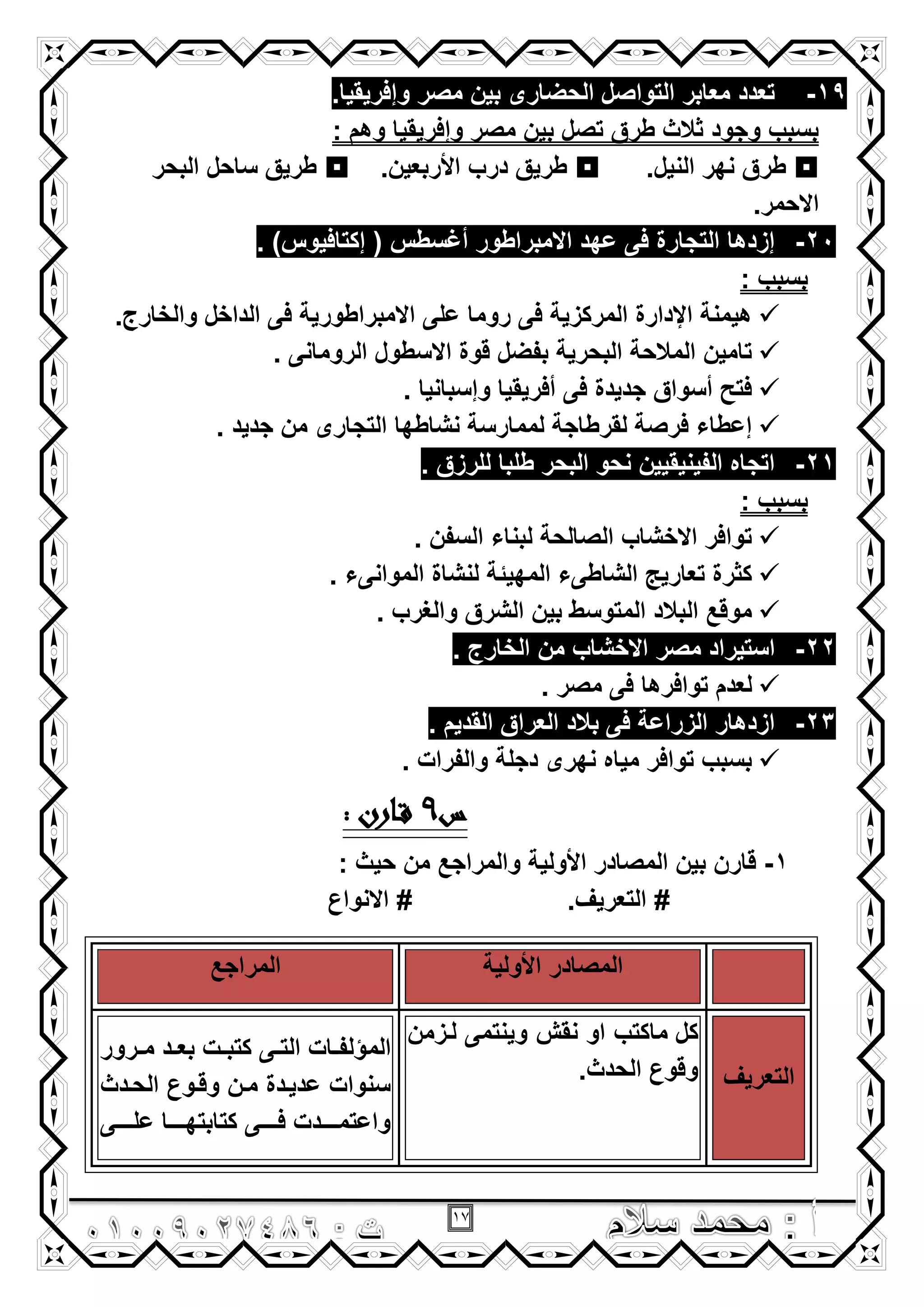 17
19-.‫وإفرٌقٌا‬ ‫مصر‬ ‫بٌن‬ ‫الحضارى‬ ‫التواصل‬ ‫معابر‬ ‫تعدد‬
: ‫وهم‬ ‫وإفرٌقٌا‬ ‫مصر‬ ‫بٌن‬ ‫تصل‬ ‫طرق‬ ‫ثالث‬ ‫وجود‬ ‫بسبب‬
.‫النٌل‬ ‫نهر‬ ‫طرق‬.‫األربعٌن‬ ‫درب‬ ‫طرٌق‬‫البحر‬ ‫ساحل‬ ‫طرٌق‬
.‫االحمر‬
20-. )‫إكتافٌوس‬ ( ‫أؼسطس‬ ‫االمبراطور‬ ‫عهد‬ ‫فى‬ ‫التجارة‬ ‫إزدها‬
: ‫بسبب‬
.‫والخارج‬ ‫الداخل‬ ‫فى‬ ‫االمبراطورٌة‬ ‫على‬ ‫روما‬ ‫فى‬ ‫المركزٌة‬ ‫اإلدارة‬ ‫هٌمنة‬
. ‫الرومانى‬ ‫االسطول‬ ‫قوة‬ ‫بفضل‬ ‫البحرٌة‬ ‫المالحة‬ ‫تامٌن‬
‫أفرٌقٌا‬ ‫فى‬ ‫جدٌدة‬ ‫أسواق‬ ‫فتح‬. ‫وإسبانٌا‬
. ‫جدٌد‬ ‫من‬ ‫التجارى‬ ‫نشاطها‬ ‫لممارسة‬ ‫لقرطاجة‬ ‫فرصة‬ ‫إعطاء‬
21-. ‫للرزق‬ ‫طلبا‬ ‫البحر‬ ‫نحو‬ ‫الفٌنٌقٌٌن‬ ‫اتجاه‬
: ‫بسبب‬
. ‫السفن‬ ‫لبناء‬ ‫الصالحة‬ ‫االخشاب‬ ‫توافر‬
. ‫الموانىء‬ ‫لنشاة‬ ‫المهٌئة‬ ‫الشاطىء‬ ‫تعارٌج‬ ‫كثرة‬
. ‫والؽرب‬ ‫الشرق‬ ‫بٌن‬ ‫المتوسط‬ ‫البالد‬ ‫موقع‬
22-‫من‬ ‫االخشاب‬ ‫مصر‬ ‫استٌراد‬. ‫الخارج‬
. ‫مصر‬ ‫فى‬ ‫توافرها‬ ‫لعدم‬
23-. ‫القدٌم‬ ‫العراق‬ ‫بالد‬ ‫فى‬ ‫الزراعة‬ ‫ازدهار‬
. ‫والفرات‬ ‫دجلة‬ ‫نهرى‬ ‫مٌاه‬ ‫توافر‬ ‫بسبب‬
‫س‬9: ‫ارن‬‫ق‬
1-: ‫حٌث‬ ‫من‬ ‫والمراجع‬ ‫األولٌة‬ ‫المصادر‬ ‫بٌن‬ ‫قارن‬
#‫التعرٌؾ‬.#‫االنواع‬
‫األولٌة‬ ‫المصادر‬‫المراجع‬
‫التعرٌؾ‬
‫كل‬‫نقش‬ ‫او‬ ‫ماكتب‬‫لززمن‬ ‫وٌنتمى‬
.‫الحدث‬ ‫وقوع‬
‫ال‬‫م‬‫زرور‬‫ز‬‫م‬ ‫زد‬‫ز‬‫بع‬ ‫زت‬‫ز‬‫كتب‬ ‫زى‬‫ز‬‫الت‬ ‫زات‬‫ز‬‫ؤلف‬
‫الحزدث‬ ‫وقزوع‬ ‫مزن‬ ‫عدٌزدة‬ ‫سنوات‬
‫ززززى‬‫ز‬‫عل‬ ‫ززززا‬‫ز‬‫كتابته‬ ‫ززززى‬‫ز‬‫ف‬ ‫ززززدت‬‫ز‬‫واعتم‬
 
