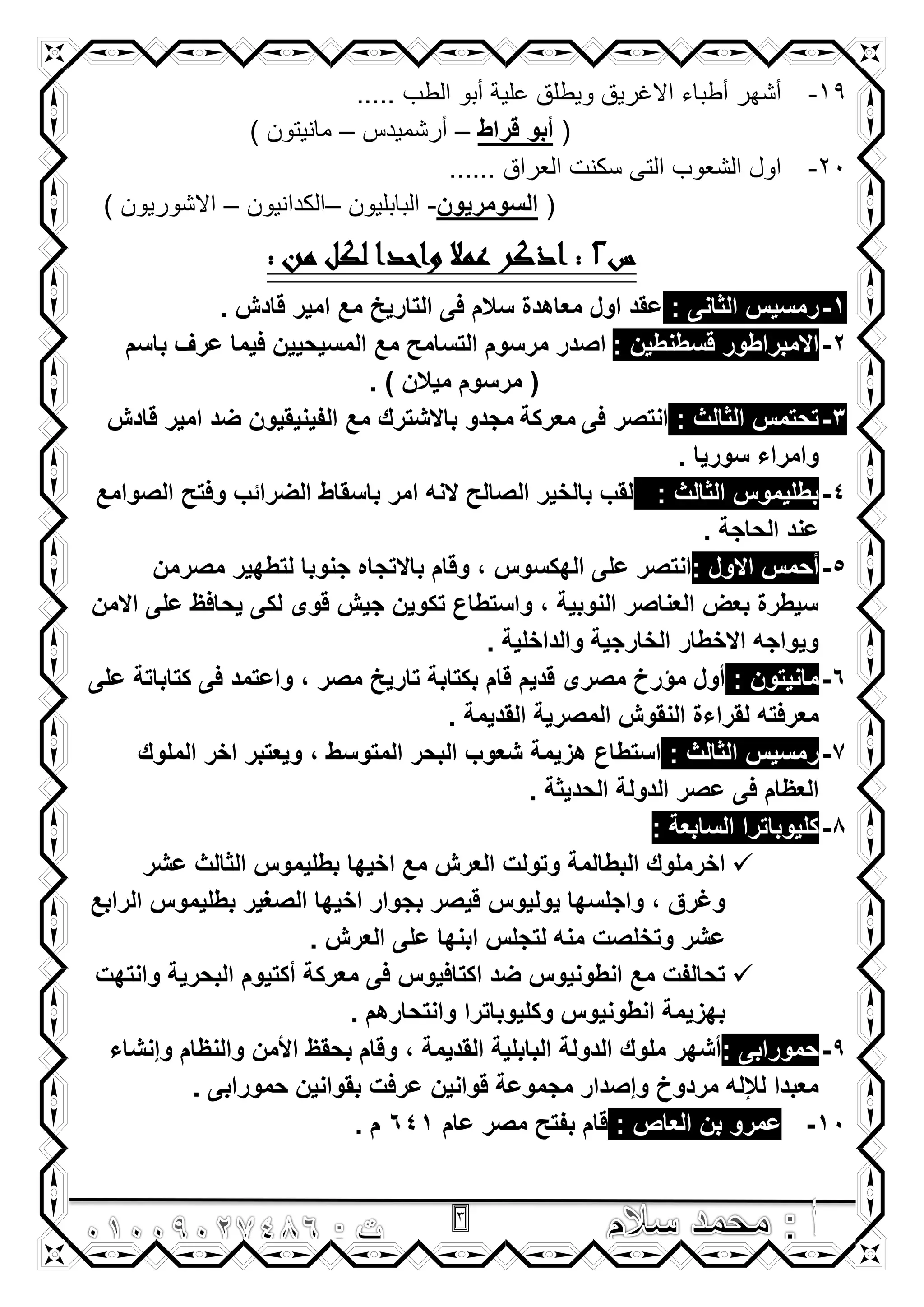 3
19-..... ‫الطب‬ ‫أبو‬ ‫علية‬ ‫ويطلق‬ ‫االغريق‬ ‫أطباء‬ ‫أشهر‬
(‫قراط‬ ‫أبو‬–‫أرشميدس‬–) ‫مانيتون‬
21-...... ‫العراق‬ ‫سكنت‬ ‫التى‬ ‫الشعوب‬ ‫اول‬
(‫السومرٌون‬-‫البابليون‬–‫الكدانيون‬–) ‫االشوريون‬
‫س‬2: ‫من‬ ‫لكل‬ ‫واحدا‬ ‫عمال‬ ‫اذكر‬ :
1-‫الثا‬ ‫رمسٌس‬‫نى‬:. ‫قادش‬ ‫امٌر‬ ‫مع‬ ‫التارٌخ‬ ‫فى‬ ‫سالم‬ ‫معاهدة‬ ‫اول‬ ‫عقد‬
2-: ‫قسطنطٌن‬ ‫االمبراطور‬‫ا‬‫باسم‬ ‫عرؾ‬ ‫فٌما‬ ‫المسٌحٌٌن‬ ‫مع‬ ‫التسامح‬ ‫مرسوم‬ ‫صدر‬
(‫مٌالن‬ ‫مرسوم‬).
3-: ‫الثالث‬ ‫تحتمس‬‫فى‬ ‫انتصر‬‫معركة‬‫ب‬ ‫مجدو‬‫ا‬‫ال‬‫شترك‬‫مع‬‫الفٌنٌقٌون‬‫قادش‬ ‫امٌر‬ ‫ضد‬
‫سورٌا‬ ‫وامراء‬.
4-: ‫الثالث‬ ‫بطلٌموس‬‫الصوامع‬ ‫وفتح‬ ‫الضرائب‬ ‫باسقاط‬ ‫امر‬ ‫النه‬ ‫الصالح‬ ‫بالخٌر‬ ‫لقب‬
. ‫الحاجة‬ ‫عند‬
5-: ‫االول‬ ‫أحمس‬‫الهكسوس‬ ‫على‬ ‫انتصر‬‫مصرمن‬ ‫لتطهٌر‬ ‫جنوبا‬ ‫باالتجاه‬ ‫وقام‬ ,
‫االمن‬ ‫على‬ ‫ٌحافظ‬ ‫لكى‬ ‫قوى‬ ‫جٌش‬ ‫تكوٌن‬ ‫واستطاع‬ , ‫النوبٌة‬ ‫العناصر‬ ‫بعض‬ ‫سٌطرة‬
. ‫والداخلٌة‬ ‫الخارجٌة‬ ‫االخطار‬ ‫وٌواجه‬
6-: ‫مانٌتون‬‫على‬ ‫كتاباتة‬ ‫فى‬ ‫واعتمد‬ , ‫مصر‬ ‫تارٌخ‬ ‫بكتابة‬ ‫قام‬ ‫قدٌم‬ ‫مصرى‬ ‫مؤرخ‬ ‫أول‬
. ‫القدٌمة‬ ‫المصرٌة‬ ‫النقوش‬ ‫لقراءة‬ ‫معرفته‬
7-‫ر‬: ‫الثالث‬ ‫مسٌس‬‫الملوك‬ ‫اخر‬ ‫وٌعتبر‬ , ‫المتوسط‬ ‫البحر‬ ‫شعوب‬ ‫هزٌمة‬ ‫استطاع‬
. ‫الحدٌثة‬ ‫الدولة‬ ‫عصر‬ ‫فى‬ ‫العظام‬
8-: ‫السابعة‬ ‫كلٌوباترا‬
‫عشر‬ ‫الثالث‬ ‫بطلٌموس‬ ‫اخٌها‬ ‫مع‬ ‫العرش‬ ‫وتولت‬ ‫البطالمة‬ ‫اخرملوك‬
‫الرابع‬ ‫بطلٌموس‬ ‫الصؽٌر‬ ‫اخٌها‬ ‫بجوار‬ ‫قٌصر‬ ‫ٌولٌوس‬ ‫واجلسها‬ , ‫وؼرق‬
‫لتجلس‬ ‫منه‬ ‫وتخلصت‬ ‫عشر‬. ‫العرش‬ ‫على‬ ‫ابنها‬
‫وانتهت‬ ‫البحرٌة‬ ‫أكتٌوم‬ ‫معركة‬ ‫فى‬ ‫اكتافٌوس‬ ‫ضد‬ ‫انطونٌوس‬ ‫مع‬ ‫تحالفت‬
. ‫وانتحارهم‬ ‫وكلٌوباترا‬ ‫انطونٌوس‬ ‫بهزٌمة‬
9-: ‫حمورابى‬‫وإنشاء‬ ‫والنظام‬ ‫األمن‬ ‫بحقظ‬ ‫وقام‬ , ‫القدٌمة‬ ‫البابلٌة‬ ‫الدولة‬ ‫ملوك‬ ‫أشهر‬
‫حمورابى‬ ‫بقوانٌن‬ ‫عرفت‬ ‫قوانٌن‬ ‫مجموعة‬ ‫وإصدار‬ ‫مردوخ‬ ‫لإلله‬ ‫معبدا‬.
10-: ‫العاص‬ ‫بن‬ ‫عمرو‬‫عام‬ ‫مصر‬ ‫بفتح‬ ‫قام‬641. ‫م‬
 