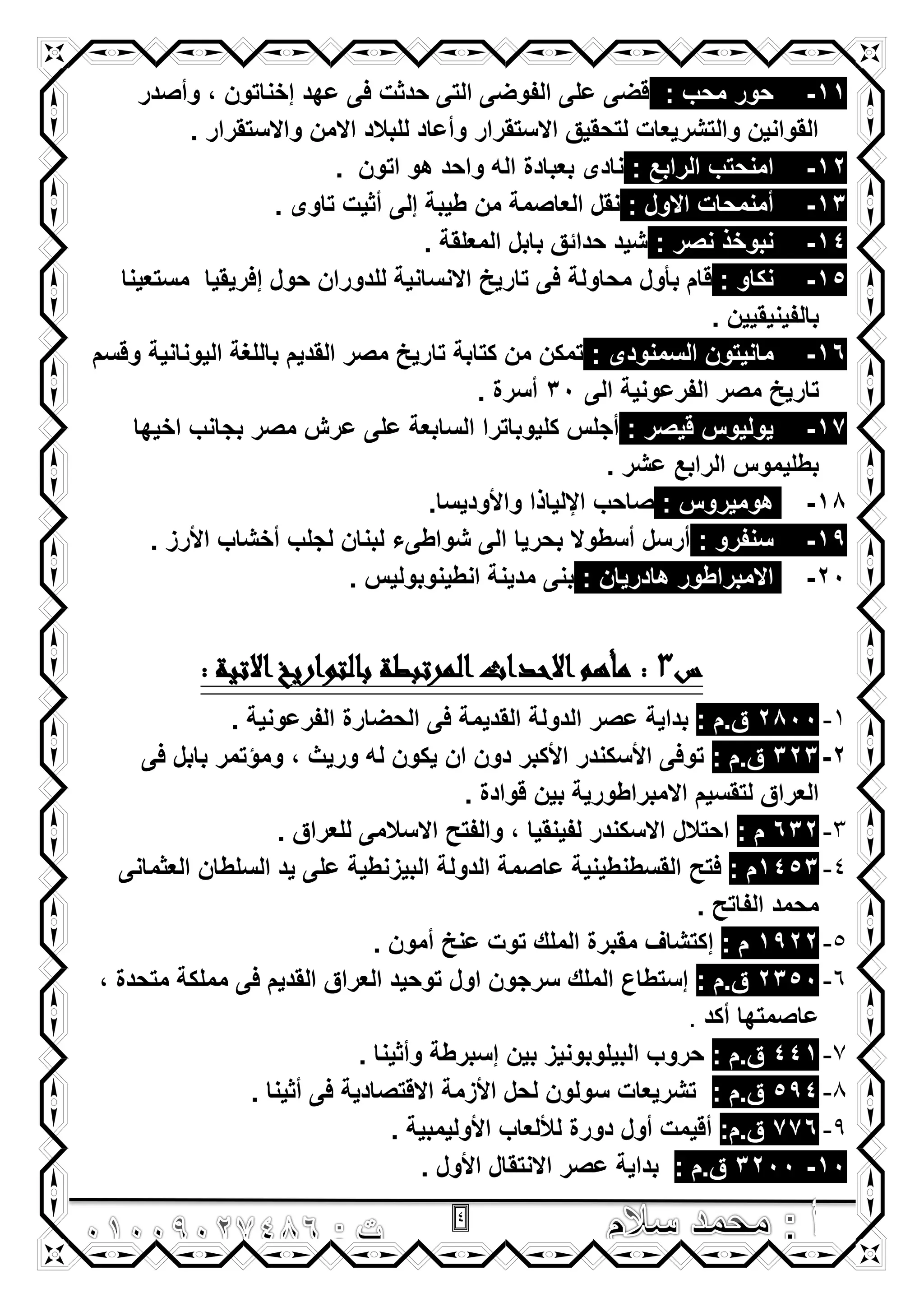 4
11-: ‫محب‬ ‫حور‬‫وأصدر‬ , ‫إخناتون‬ ‫عهد‬ ‫فى‬ ‫حدثت‬ ‫التى‬ ‫الفوضى‬ ‫على‬ ‫قضى‬
. ‫واالستقرار‬ ‫االمن‬ ‫للبالد‬ ‫وأعاد‬ ‫االستقرار‬ ‫لتحقٌق‬ ‫والتشرٌعات‬ ‫القوانٌن‬
12-: ‫الرابع‬ ‫امنحتب‬. ‫اتون‬ ‫هو‬ ‫واحد‬ ‫اله‬ ‫بعبادة‬ ‫نادى‬
13-: ‫االول‬ ‫أمنمحات‬‫من‬ ‫العاصمة‬ ‫نقل‬. ‫تاوى‬ ‫أثٌت‬ ‫إلى‬ ‫طٌبة‬
14-: ‫نصر‬ ‫نبوخذ‬. ‫المعلقة‬ ‫بابل‬ ‫حدائق‬ ‫شٌد‬
15-: ‫نكاو‬‫بأول‬ ‫قام‬‫مستعٌنا‬ ‫إفرٌقٌا‬ ‫حول‬ ‫للدوران‬ ‫االنسانٌة‬ ‫تارٌخ‬ ‫فى‬ ‫محاولة‬
‫بالفٌنٌقٌٌن‬.
16-: ‫السمنودى‬ ‫مانٌتون‬‫الٌونانٌة‬ ‫باللؽة‬ ‫القدٌم‬ ‫مصر‬ ‫تارٌخ‬ ‫كتابة‬ ‫من‬ ‫تمكن‬‫وقسم‬
‫تارٌخ‬‫الى‬ ‫الفرعونٌة‬ ‫مصر‬30. ‫أسرة‬
17-: ‫قٌصر‬ ‫ٌولٌوس‬‫اخٌها‬ ‫بجانب‬ ‫مصر‬ ‫عرش‬ ‫على‬ ‫السابعة‬ ‫كلٌوباترا‬ ‫أجلس‬
‫بطلٌموس‬. ‫عشر‬ ‫الرابع‬
18-: ‫هومٌروس‬.‫واألودٌسا‬ ‫اإللٌاذا‬ ‫صاحب‬
19-: ‫سنفرو‬. ‫األرز‬ ‫أخشاب‬ ‫لجلب‬ ‫لبنان‬ ‫شواطىء‬ ‫الى‬ ‫بحرٌا‬ ‫أسطوال‬ ‫أرسل‬
20-: ‫هادرٌان‬ ‫االمبراطور‬. ‫انطٌنوبولٌس‬ ‫مدٌنة‬ ‫بنى‬
‫س‬3‫المرتبطة‬‫االحداث‬‫مأهم‬ :: ‫االتية‬‫بالتواريخ‬
1-2800: ‫ق.م‬. ‫الفرعونٌة‬ ‫الحضارة‬ ‫فى‬ ‫القدٌمة‬ ‫الدولة‬ ‫عصر‬ ‫بداٌة‬
2-323: ‫ق.م‬‫فى‬ ‫بابل‬ ‫ومؤتمر‬ , ‫ورٌث‬ ‫له‬ ‫ٌكون‬ ‫ان‬ ‫دون‬ ‫األكبر‬ ‫األسكندر‬ ‫توفى‬
. ‫قوادة‬ ‫بٌن‬ ‫االمبراطورٌة‬ ‫لتقسٌم‬ ‫العراق‬
3-632: ‫م‬‫االسكندر‬ ‫احتالل‬‫لفٌنقٌا‬. ‫للعراق‬ ‫االسالمى‬ ‫والفتح‬ ,
4-1453: ‫م‬‫فتح‬‫العثمانى‬ ‫السلطان‬ ‫ٌد‬ ‫على‬ ‫البٌزنطٌة‬ ‫الدولة‬ ‫عاصمة‬ ‫القسطنطٌنٌة‬
. ‫الفاتح‬ ‫محمد‬
5-1922: ‫م‬‫إ‬. ‫أمون‬ ‫عنخ‬ ‫توت‬ ‫الملك‬ ‫مقبرة‬ ‫كتشاؾ‬
6-2350: ‫ق.م‬, ‫متحدة‬ ‫مملكة‬ ‫فى‬ ‫القدٌم‬ ‫العراق‬ ‫توحٌد‬ ‫اول‬ ‫سرجون‬ ‫الملك‬ ‫إستطاع‬
‫أكد‬ ‫عاصمتها‬.
7-441: ‫ق.م‬. ‫وأثٌنا‬ ‫إسبرطة‬ ‫بٌن‬ ‫البٌلوبونٌز‬ ‫حروب‬
8-594‫ق.م‬:. ‫أثٌنا‬ ‫فى‬ ‫االقتصادٌة‬ ‫األزمة‬ ‫لحل‬ ‫سولون‬ ‫تشرٌعات‬
9-776:‫ق.م‬. ‫األولٌمبٌة‬ ‫لأللعاب‬ ‫دورة‬ ‫أول‬ ‫أقٌمت‬
10-3200: ‫ق.م‬. ‫األول‬ ‫االنتقال‬ ‫عصر‬ ‫بداٌة‬
 