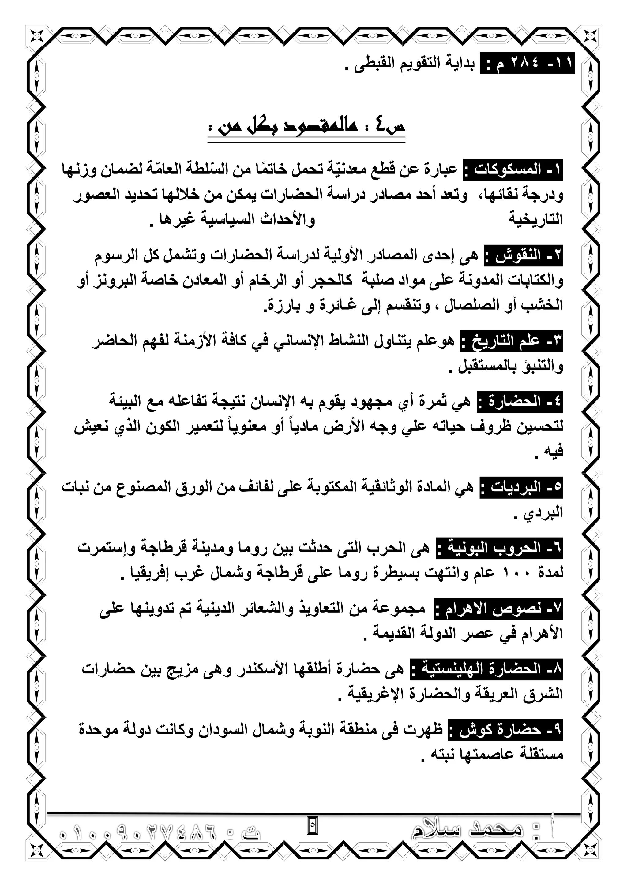 5
11-284: ‫م‬. ‫القبطى‬ ‫التقوٌم‬ ‫بداٌة‬
‫س‬4: ‫من‬ ‫بكل‬ ‫مالمقصود‬ :
1-: ‫المسكوكات‬‫عبارة‬‫عن‬‫قطع‬‫ة‬ٌّ‫معدن‬‫تحمل‬‫من‬ ‫ا‬ً‫م‬‫خات‬‫لطة‬ّ‫س‬‫ال‬‫ة‬ّ‫م‬‫العا‬‫لضمان‬‫وزنها‬
‫ودرجة‬‫وتعد‬ ,‫نقائها‬‫أحد‬‫مصادر‬‫دراسة‬‫الحضارات‬‫ٌمكن‬‫من‬‫خاللها‬‫تحدٌد‬‫العصور‬
‫التارٌخٌة‬‫السٌاسٌة‬ ‫واألحداث‬. ‫ؼٌرها‬
2-: ‫النقوش‬‫إحدى‬ ‫هى‬‫المصادر‬‫األولٌة‬‫لدراسة‬‫وتشمل‬ ‫الحضارات‬‫الرسوم‬ ‫كل‬
‫والكتابات‬‫المدونة‬‫على‬‫مواد‬‫صلبة‬‫كالحجر‬‫أو‬‫أو‬ ‫الرخام‬‫المعادن‬‫خاصة‬‫البرونز‬‫أو‬
‫الخشب‬‫أو‬‫الصلصال‬,‫إلى‬ ‫وتنقسم‬.‫بارزة‬ ‫و‬ ‫ؼـائرة‬
3-: ‫التارٌخ‬ ‫علم‬‫الحاضر‬ ‫لفهم‬ ‫األزمنة‬ ‫كافة‬ ً‫ف‬ ً‫اإلنسان‬ ‫النشاط‬ ‫ٌتناول‬ ‫هوعلم‬
. ‫بالمستقبل‬ ‫والتنبؤ‬
4-: ‫الحضارة‬‫مع‬ ‫تفاعله‬ ‫نتٌجة‬ ‫اإلنسان‬ ‫به‬ ‫ٌقوم‬ ‫مجهود‬ ‫أي‬ ‫ثمرة‬ ً‫ه‬‫البٌئة‬
‫نعٌش‬ ‫الذي‬ ‫الكون‬ ‫لتعمٌر‬ ً‫ا‬ٌ‫معنو‬ ‫أو‬ ً‫ا‬ٌ‫ماد‬ ‫األرض‬ ‫وجه‬ ً‫عل‬ ‫حٌاته‬ ‫ظروؾ‬ ‫لتحسٌن‬
. ‫فٌه‬
5-: ‫البردٌات‬ً‫ه‬‫المادة‬‫الوثائقٌة‬‫المكتوبة‬‫على‬‫لفائؾ‬‫من‬‫الورق‬‫من‬ ‫المصنوع‬‫نبات‬
‫البردي‬.
6-: ‫البونٌة‬ ‫الحروب‬‫وإستمرت‬ ‫قرطاجة‬ ‫ومدٌنة‬ ‫روما‬ ‫بٌن‬ ‫حدثت‬ ‫التى‬ ‫الحرب‬ ‫هى‬
‫لمدة‬100‫عام‬. ‫إفرٌقٌا‬ ‫ؼرب‬ ‫وشمال‬ ‫قرطاجة‬ ‫على‬ ‫روما‬ ‫بسٌطرة‬ ‫وانتهت‬
7-: ‫االهرام‬ ‫نصوص‬‫على‬ ‫تدوٌنها‬ ‫تم‬ ‫الدٌنٌة‬ ‫والشعائر‬ ‫التعاوٌذ‬ ‫من‬ ‫مجموعة‬
. ‫القدٌمة‬ ‫الدولة‬ ‫عصر‬ ً‫ف‬ ‫األهرام‬
8-: ‫الهلٌنستٌة‬ ‫الحضارة‬‫حضارات‬ ‫بٌن‬ ‫مزٌج‬ ‫وهى‬ ‫األسكندر‬ ‫أطلقها‬ ‫حضارة‬ ‫هى‬
. ‫اإلؼرٌقٌة‬ ‫والحضارة‬ ‫العرٌقة‬ ‫الشرق‬
9-: ‫كوش‬ ‫حضارة‬‫موحدة‬ ‫دولة‬ ‫وكانت‬ ‫السودان‬ ‫وشمال‬ ‫النوبة‬ ‫منطقة‬ ‫فى‬ ‫ظهرت‬
‫نبته‬ ‫عاصمتها‬ ‫مستقلة‬.
 