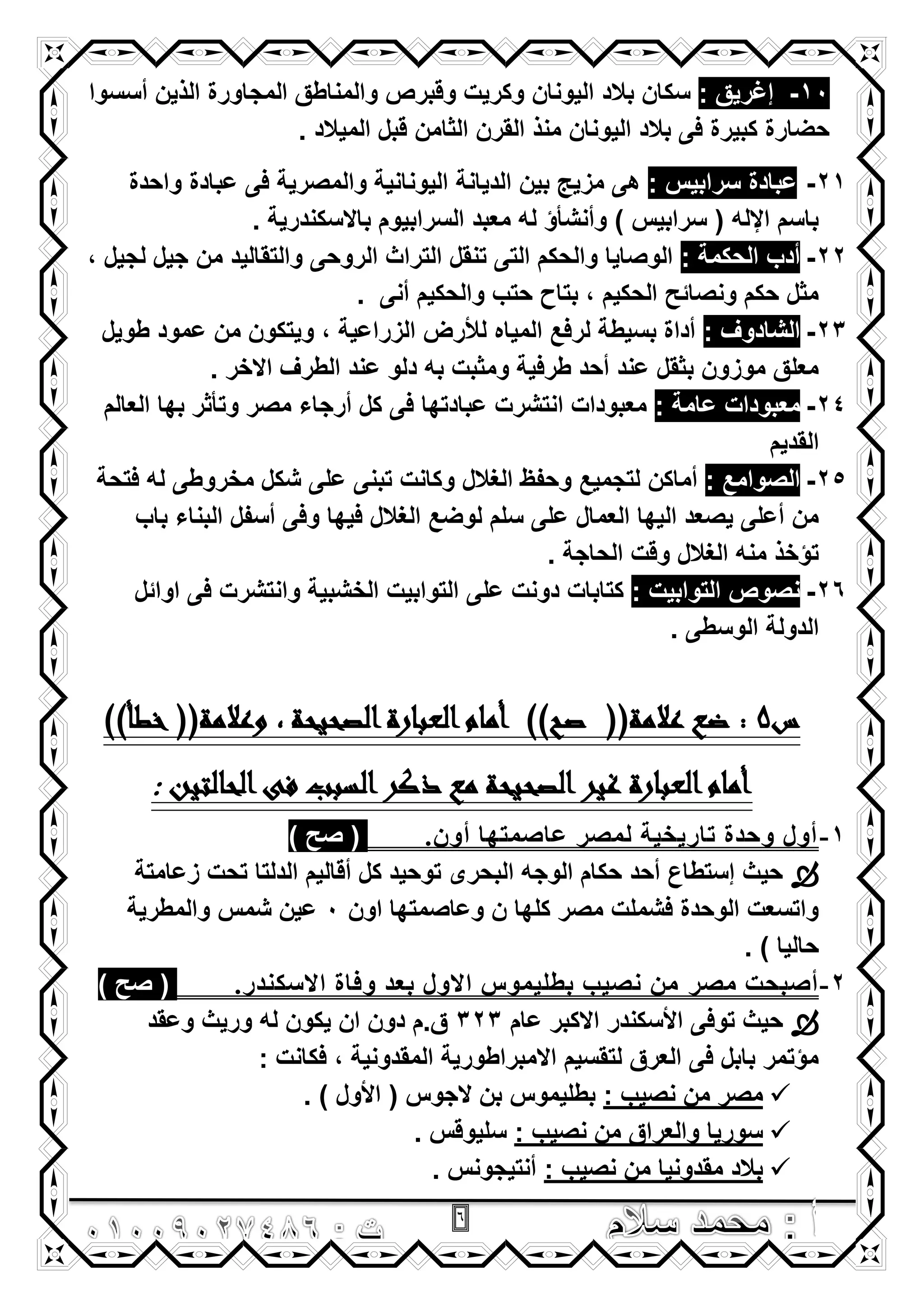 6
10-: ‫إؼرٌق‬‫أسسوا‬ ‫الذٌن‬ ‫المجاورة‬ ‫والمناطق‬ ‫وقبرص‬ ‫وكرٌت‬ ‫الٌونان‬ ‫بالد‬ ‫سكان‬
. ‫المٌالد‬ ‫قبل‬ ‫الثامن‬ ‫القرن‬ ‫منذ‬ ‫الٌونان‬ ‫بالد‬ ‫فى‬ ‫كبٌرة‬ ‫حضارة‬
21-‫عبادة‬: ‫سرابٌس‬‫الدٌانة‬ ‫بٌن‬ ‫مزٌج‬ ‫هى‬‫واحدة‬ ‫عبادة‬ ‫فى‬ ‫والمصرٌة‬ ‫الٌونانٌة‬
. ‫باالسكندرٌة‬ ‫السرابٌوم‬ ‫معبد‬ ‫له‬ ‫وأنشأؤ‬ ) ‫سرابٌس‬ ( ‫اإلله‬ ‫باسم‬
22-: ‫الحكمة‬ ‫أدب‬, ‫لجٌل‬ ‫جٌل‬ ‫من‬ ‫والتقالٌد‬ ‫الروحى‬ ‫التراث‬ ‫تنقل‬ ‫التى‬ ‫والحكم‬ ‫الوصاٌا‬
. ‫أنى‬ ‫والحكٌم‬ ‫حتب‬ ‫بتاح‬ , ‫الحكٌم‬ ‫ونصائح‬ ‫حكم‬ ‫مثل‬
23-: ‫الشادوؾ‬‫طوٌل‬ ‫عمود‬ ‫من‬ ‫وٌتكون‬ , ‫الزراعٌة‬ ‫لألرض‬ ‫المٌاه‬ ‫لرفع‬ ‫بسٌطة‬ ‫أداة‬
. ‫االخر‬ ‫الطرؾ‬ ‫عند‬ ‫دلو‬ ‫به‬ ‫ومثبت‬ ‫طرفٌة‬ ‫أحد‬ ‫عند‬ ‫بثقل‬ ‫موزون‬ ‫معلق‬
24-: ‫عامة‬ ‫معبودات‬‫العالم‬ ‫بها‬ ‫وتأثر‬ ‫مصر‬ ‫أرجاء‬ ‫كل‬ ‫فى‬ ‫عبادتها‬ ‫انتشرت‬ ‫معبودات‬
‫القدٌم‬
25-: ‫الصوامع‬‫م‬ ‫شكل‬ ‫على‬ ‫تبنى‬ ‫وكانت‬ ‫الؽالل‬ ‫وحفظ‬ ‫لتجمٌع‬ ‫أماكن‬‫فتحة‬ ‫له‬ ‫خروطى‬
‫باب‬ ‫البناء‬ ‫أسفل‬ ‫وفى‬ ‫فٌها‬ ‫الؽالل‬ ‫لوضع‬ ‫سلم‬ ‫على‬ ‫العمال‬ ‫الٌها‬ ‫ٌصعد‬ ‫أعلى‬ ‫من‬
. ‫الحاجة‬ ‫وقت‬ ‫الؽالل‬ ‫منه‬ ‫تؤخذ‬
26-: ‫التوابٌت‬ ‫نصوص‬‫اوائل‬ ‫فى‬ ‫وانتشرت‬ ‫الخشبٌة‬ ‫التوابٌت‬ ‫على‬ ‫دونت‬ ‫كتابات‬
. ‫الوسطى‬ ‫الدولة‬
‫س‬5)‫خطأ‬ ((‫وعالمة‬ , ‫الصحيحة‬‫العبارة‬‫أمام‬ ))‫صح‬ ((‫عالمة‬ ‫ضع‬ :)
‫الحالتين‬‫فى‬ ‫السبب‬‫ذكر‬ ‫مع‬ ‫الصحيحة‬‫غير‬ ‫العبارة‬‫أمام‬:
1-ْ‫أو‬ ‫ػاصّرها‬ ‫ٌّصر‬ ‫ذاريريح‬ ‫وحسج‬ ‫أوي‬.) ‫صح‬ (
‫زعامتة‬ ‫تحت‬ ‫الدلتا‬ ‫أقالٌم‬ ‫كل‬ ‫توحٌد‬ ‫البحرى‬ ‫الوجه‬ ‫حكام‬ ‫أحد‬ ‫إستطاع‬ ‫حٌث‬
‫اون‬ ‫وعاصمتها‬ ‫ن‬ ‫كلها‬ ‫مصر‬ ‫فشملت‬ ‫الوحدة‬ ‫واتسعت‬0‫والمطرٌة‬ ‫شمس‬ ‫عٌن‬
) ‫حالٌا‬.
2-‫ِصر‬ ‫أصثحد‬‫االصىٕسر‬ ‫وفاج‬ ‫تؼس‬ ‫االوي‬ ‫تطٍيّىس‬ ‫ٔصية‬ ِٓ.) ‫صح‬ (
‫عام‬ ‫االكبر‬ ‫األسكندر‬ ‫توفى‬ ‫حٌث‬323‫وعقد‬ ‫ورٌث‬ ‫له‬ ‫ٌكون‬ ‫ان‬ ‫دون‬ ‫ق.م‬
: ‫فكانت‬ , ‫المقدونٌة‬ ‫االمبراطورٌة‬ ‫لتقسٌم‬ ‫العرق‬ ‫فى‬ ‫بابل‬ ‫مؤتمر‬
: ‫نصٌب‬ ‫من‬ ‫مصر‬. ) ‫األول‬ ( ‫الجوس‬ ‫بن‬ ‫بطلٌموس‬
: ‫نصٌب‬ ‫من‬ ‫والعراق‬ ‫سورٌا‬. ‫سلٌوقس‬
: ‫نصٌب‬ ‫من‬ ‫مقدونٌا‬ ‫بالد‬. ‫أنتٌجونس‬
 