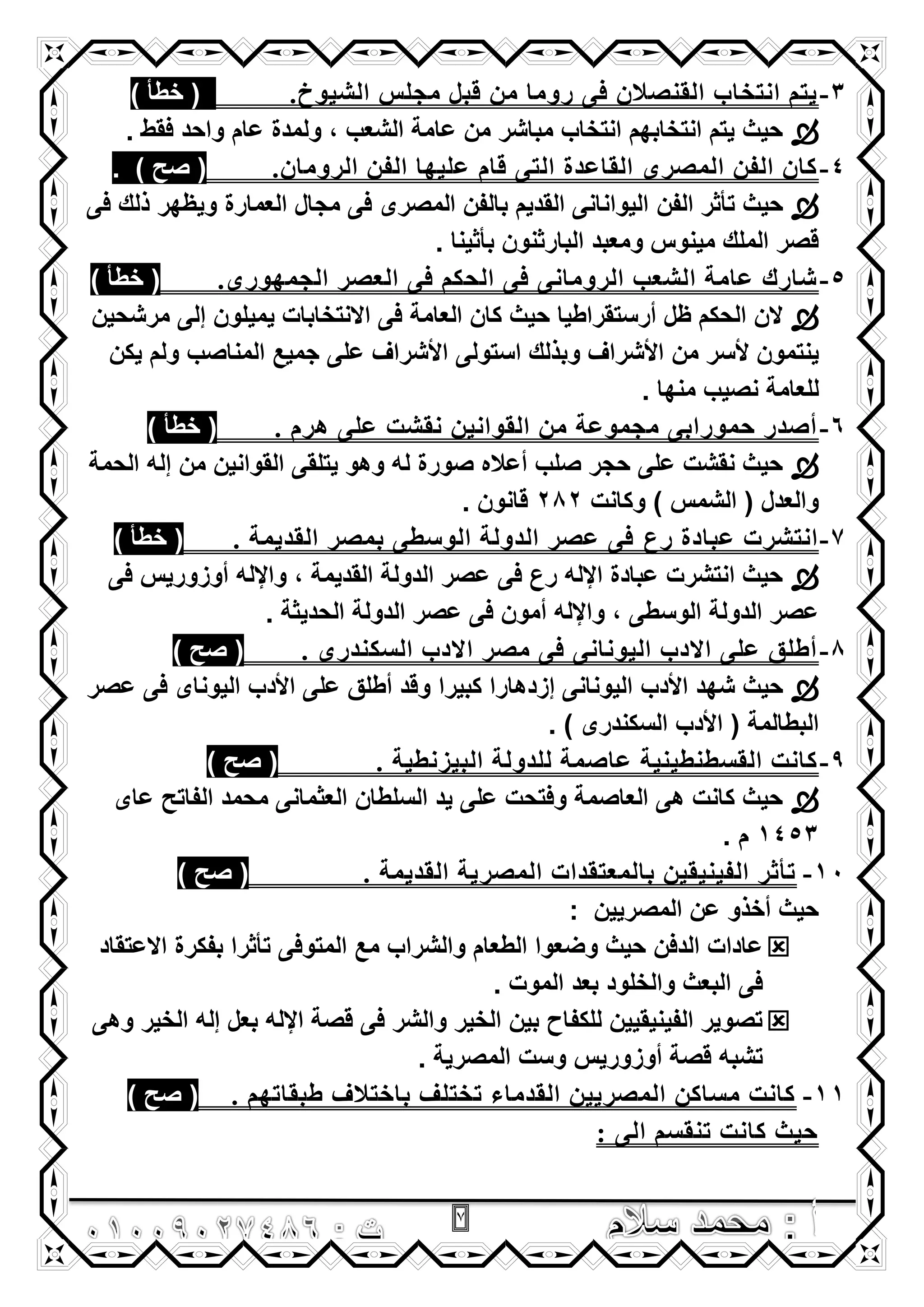 7
3-‫اٌشيىخ‬ ‫ِجٍش‬ ً‫لث‬ ِٓ ‫روِا‬ ً‫ف‬ ْ‫اٌمٕصال‬ ‫أرراب‬ ُ‫ير‬.) ‫خطأ‬ (
. ‫فقط‬ ‫واحد‬ ‫عام‬ ‫ولمدة‬ , ‫الشعب‬ ‫عامة‬ ‫من‬ ‫مباشر‬ ‫انتخاب‬ ‫انتخابهم‬ ‫ٌتم‬ ‫حٌث‬
4-ْ‫اٌروِا‬ ٓ‫اٌف‬ ‫ػٍيها‬ َ‫لا‬ ً‫اٌر‬ ‫اٌماػسج‬ ‫اٌّصري‬ ٓ‫اٌف‬ ْ‫وا‬.) ‫صح‬ (.
‫الفن‬ ‫تأثر‬ ‫حٌث‬‫فى‬ ‫ذلك‬ ‫وٌظهر‬ ‫العمارة‬ ‫مجال‬ ‫فى‬ ‫المصرى‬ ‫بالفن‬ ‫القدٌم‬ ‫الٌوانانى‬
. ‫بأثٌنا‬ ‫البارثنون‬ ‫ومعبد‬ ‫مٌنوس‬ ‫الملك‬ ‫قصر‬
5-‫اٌجّهىري‬ ‫اٌؼصر‬ ً‫ف‬ ُ‫اٌحى‬ ً‫ف‬ ًٔ‫اٌروِا‬ ‫اٌشؼة‬ ‫ػاِح‬ ‫شارن‬.) ‫خطأ‬ (
‫مرشحٌن‬ ‫إلى‬ ‫ٌمٌلون‬ ‫االنتخابات‬ ‫فى‬ ‫العامة‬ ‫كان‬ ‫حٌث‬ ‫أرستقراطٌا‬ ‫ظل‬ ‫الحكم‬ ‫الن‬
‫من‬ ‫ألسر‬ ‫ٌنتمون‬‫ٌكن‬ ‫ولم‬ ‫المناصب‬ ‫جمٌع‬ ‫على‬ ‫األشراؾ‬ ‫استولى‬ ‫وبذلك‬ ‫األشراؾ‬
. ‫منها‬ ‫نصٌب‬ ‫للعامة‬
6-. َ‫هر‬ ًٍ‫ػ‬ ‫ٔمشد‬ ٓ‫اٌمىأي‬ ِٓ ‫ِجّىػح‬ ً‫حّىرات‬ ‫أصسر‬) ‫خطأ‬ (
‫الحمة‬ ‫إله‬ ‫من‬ ‫القوانٌن‬ ‫ٌتلقى‬ ‫وهو‬ ‫له‬ ‫صورة‬ ‫أعاله‬ ‫صلب‬ ‫حجر‬ ‫على‬ ‫نقشت‬ ‫حٌث‬
‫وكانت‬ ) ‫الشمس‬ ( ‫والعدل‬282. ‫قانون‬
7-‫رع‬ ‫ػثازج‬ ‫أرشرخ‬. ‫اٌمسيّح‬ ‫تّصر‬ ً‫اٌىصط‬ ‫اٌسوٌح‬ ‫ػصر‬ ً‫ف‬) ‫خطأ‬ (
‫فى‬ ‫أوزورٌس‬ ‫واإلله‬ , ‫القدٌمة‬ ‫الدولة‬ ‫عصر‬ ‫فى‬ ‫رع‬ ‫اإلله‬ ‫عبادة‬ ‫انتشرت‬ ‫حٌث‬
. ‫الحدٌثة‬ ‫الدولة‬ ‫عصر‬ ‫فى‬ ‫أمون‬ ‫واإلله‬ , ‫الوسطى‬ ‫الدولة‬ ‫عصر‬
8-. ‫اٌضىٕسري‬ ‫االزب‬ ‫ِصر‬ ً‫ف‬ ًٔ‫اٌيىٔا‬ ‫االزب‬ ًٍ‫ػ‬ ‫أطٍك‬) ‫صح‬ (
‫األدب‬ ‫شهد‬ ‫حٌث‬‫عصر‬ ‫فى‬ ‫الٌوناى‬ ‫األدب‬ ‫على‬ ‫أطلق‬ ‫وقد‬ ‫كبٌرا‬ ‫إزدهارا‬ ‫الٌونانى‬
. ) ‫السكندرى‬ ‫األدب‬ ( ‫البطالمة‬
9-. ‫اٌثيزٔطيح‬ ‫ٌٍسوٌح‬ ‫ػاصّح‬ ‫اٌمضطٕطيٕيح‬ ‫وأد‬) ‫صح‬ (
‫عاى‬ ‫الفاتح‬ ‫محمد‬ ‫العثمانى‬ ‫السلطان‬ ‫ٌد‬ ‫على‬ ‫وفتحت‬ ‫العاصمة‬ ‫هى‬ ‫كانت‬ ‫حٌث‬
1453. ‫م‬
11-‫اٌّصر‬ ‫تاٌّؼرمساخ‬ ٓ‫اٌفيٕيمي‬ ‫ذأثر‬. ‫اٌمسيّح‬ ‫يح‬) ‫صح‬ (
: ‫المصرٌٌن‬ ‫عن‬ ‫أخذو‬ ‫حٌث‬
‫االعتقاد‬ ‫بفكرة‬ ‫تأثرا‬ ‫المتوفى‬ ‫مع‬ ‫والشراب‬ ‫الطعام‬ ‫وضعوا‬ ‫حٌث‬ ‫الدفن‬ ‫عادات‬
. ‫الموت‬ ‫بعد‬ ‫والخلود‬ ‫البعث‬ ‫فى‬
‫وهى‬ ‫الخٌر‬ ‫إله‬ ‫بعل‬ ‫اإلله‬ ‫قصة‬ ‫فى‬ ‫والشر‬ ‫الخٌر‬ ‫بٌن‬ ‫للكفاح‬ ‫الفٌنٌقٌٌن‬ ‫تصوٌر‬
‫المصرٌة‬ ‫وست‬ ‫أوزورٌس‬ ‫قصة‬ ‫تشبه‬.
11-. ُ‫طثماذه‬ ‫تاذرالف‬ ‫ذررٍف‬ ‫اٌمسِاء‬ ٓ‫اٌّصريي‬ ٓ‫ِضاو‬ ‫وأد‬) ‫صح‬ (
: ًٌ‫ا‬ ُ‫ذٕمض‬ ‫وأد‬ ‫حيث‬
 