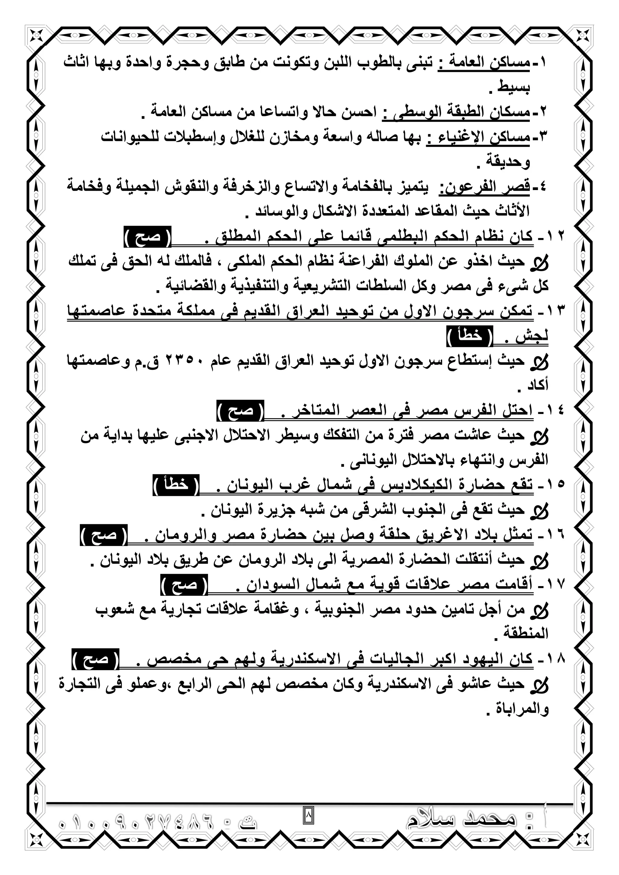 8
1-: ‫العامة‬ ‫مساكن‬‫اثاث‬ ‫وبها‬ ‫واحدة‬ ‫وحجرة‬ ‫طابق‬ ‫من‬ ‫وتكونت‬ ‫اللبن‬ ‫بالطوب‬ ‫تبنى‬
. ‫بسٌط‬
2-: ‫الوسطى‬ ‫الطبقة‬ ‫مسكان‬. ‫العامة‬ ‫مساكن‬ ‫من‬ ‫واتساعا‬ ‫حاال‬ ‫احسن‬
3-: ‫اإلؼنٌاء‬ ‫مساكن‬‫للحٌوانات‬ ‫وإسطبالت‬ ‫للؽالل‬ ‫ومخازن‬ ‫واسعة‬ ‫صاله‬ ‫بها‬
. ‫وحدٌقة‬
4-:‫الفرعون‬ ‫قصر‬‫وفخامة‬ ‫الجمٌلة‬ ‫والنقوش‬ ‫والزخرفة‬ ‫واالتساع‬ ‫بالفخامة‬ ‫ٌتمٌز‬
. ‫والوسائد‬ ‫االشكال‬ ‫المتعددة‬ ‫المقاعد‬ ‫حٌث‬ ‫األثاث‬
12-. ‫اٌّطٍك‬ ُ‫اٌحى‬ ًٍ‫ػ‬ ‫لائّا‬ ًٍّ‫اٌثط‬ ُ‫اٌحى‬ َ‫ٔظا‬ ْ‫وا‬) ‫صح‬ (
‫الملوك‬ ‫عن‬ ‫اخذو‬ ‫حٌث‬‫تملك‬ ‫فى‬ ‫الحق‬ ‫له‬ ‫فالملك‬ , ‫الملكى‬ ‫الحكم‬ ‫نظام‬ ‫الفراعنة‬
. ‫والقضائٌة‬ ‫والتنفٌذٌة‬ ‫التشرٌعٌة‬ ‫السلطات‬ ‫وكل‬ ‫مصر‬ ‫فى‬ ‫شىء‬ ‫كل‬
13-‫ػاصّرها‬ ‫ِرحسج‬ ‫ٍِّىح‬ ً‫ف‬ ُ‫اٌمسي‬ ‫اٌؼراق‬ ‫ذىحيس‬ ِٓ ‫االوي‬ ْ‫صرجى‬ ٓ‫ذّى‬
. ‫ٌجش‬) ‫خطأ‬ (
‫عام‬ ‫القدٌم‬ ‫العراق‬ ‫توحٌد‬ ‫االول‬ ‫سرجون‬ ‫إستطاع‬ ‫حٌث‬2350‫ق.م‬‫وعاصمتها‬
. ‫أكاد‬
14-. ‫اٌّراذر‬ ‫اٌؼصر‬ ً‫ف‬ ‫ِصر‬ ‫اٌفرس‬ ً‫احر‬) ‫صح‬ (
‫من‬ ‫بداٌة‬ ‫علٌها‬ ‫االجنبى‬ ‫االحتالل‬ ‫وسٌطر‬ ‫التفكك‬ ‫من‬ ‫فترة‬ ‫مصر‬ ‫عاشت‬ ‫حٌث‬
. ‫الٌونانى‬ ‫باالحتالل‬ ‫وانتهاء‬ ‫الفرس‬
15-. ْ‫اٌيىٔا‬ ‫غرب‬ ‫شّاي‬ ً‫ف‬ ‫اٌىيىالزيش‬ ‫حضارج‬ ‫ذمغ‬) ‫خطأ‬ (
‫جزٌرة‬ ‫شبه‬ ‫من‬ ‫الشرقى‬ ‫الجنوب‬ ‫فى‬ ‫تقع‬ ‫حٌث‬. ‫الٌونان‬
16-. ْ‫واٌروِا‬ ‫ِصر‬ ‫حضارج‬ ٓ‫تي‬ ً‫وص‬ ‫حٍمح‬ ‫االغريك‬ ‫تالز‬ ً‫ذّث‬) ‫صح‬ (
. ‫الٌونان‬ ‫بالد‬ ‫طرٌق‬ ‫عن‬ ‫الرومان‬ ‫بالد‬ ‫الى‬ ‫المصرٌة‬ ‫الحضارة‬ ‫أنتقلت‬ ‫حٌث‬
17-. ْ‫اٌضىزا‬ ‫شّاي‬ ‫ِغ‬ ‫لىيح‬ ‫ػاللاخ‬ ‫ِصر‬ ‫ألاِد‬) ‫صح‬ (
‫مع‬ ‫تجارٌة‬ ‫عالقات‬ ‫وؼقامة‬ , ‫الجنوبٌة‬ ‫مصر‬ ‫حدود‬ ‫تامٌن‬ ‫أجل‬ ‫من‬‫شعوب‬
. ‫المنطقة‬
18-. ‫ِرصص‬ ً‫ح‬ ُ‫وٌه‬ ‫االصىٕسريح‬ ً‫ف‬ ‫اٌجاٌياخ‬ ‫اوثر‬ ‫اٌيهىز‬ ْ‫وا‬) ‫صح‬ (
‫التجارة‬ ‫فى‬ ‫,وعملو‬ ‫الرابع‬ ‫الحى‬ ‫لهم‬ ‫مخصص‬ ‫وكان‬ ‫االسكندرٌة‬ ‫فى‬ ‫عاشو‬ ‫حٌث‬
. ‫والمراباة‬
 