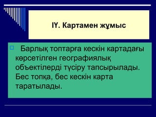ІҮ. Картамен жұмыс
 Барлық топтарға кескін картадағы
көрсетілген географиялық
объектілерді түсіру тапсырылады.
Бес топқа, бес кескін карта
таратылады.
 