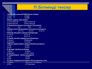 ІҮ.Біліміңді тексер

 1.Орал облысының Б.ҚбО болып аталуы
 1)1994 2)1996
 3)1993 4)1995
 2.Б.Қ.Э. ауданы жер көлемі
 1) 151,3 мың км 2)617,6 мың км
 2)149,3 мың км 3)150,3 мың км
 3. Халқының орташа тығыздығы (1км жерге)
 1) 4 2)5 3)6 4)7
 4.Жайық өзені аңғарындағы халықтың тығыздығы
 1)10-12 2)11-12 3) 9-12 4)12-14
 5.Қаңтар айындағы орташа температура
 1) -10-12 2)-12-15
 3) -9-12 4)-11-14
 6. Калий, магний тұздарының орналасуы
 1) Ақсуат 3)Тұйықсай
 2) Шалқар 4) Тоғай
 7.Облыс аумағындағы жайық өзенінің ұзындығы
 1) 700 2) 500
 3) 670 4) 510
 8. Өсімдік түрі басым белдеу
 1) Дала 2) Шөл
 3) Шөлейт 4) Биік таулы
 9. Теміржолдың жалпы ұзындығы
 1) 444 2) 940
 3) 904 4) 417
 10. Ауыл шаруашылығындағы басым дамыған сала.
 1) Балық 2) етті-сүтті ірі қараша
 3) Егін 4) Түйе өсіру
 