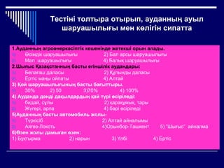 Тестіні толтыра отырып, ауданның ауыл
шаруашылығы мен көлігін сипатта
1.Ауданның агроөнеркәсіптік кешенінде жетекші орын алады.
1) Өсімдік шаруашылығы 2) Бал арсы шаруашылығы
2) Мал шаруашылығы 4) Балық шаруашылығы
2.Шығыс Қазақстанның басты егіншілік аудандары:
1) Белағаш даласы 2) Құлынды даласы
2) Ертіс маңы ойпаты 4) Алтай
3) Қой шаруашылығының басты бағыттыры.
1) 30% 2) 50 3)70% 4) 100%
4) Ауданда дәнді дақылдардың қай түрі өсіріледі:
1) бидай, сұлы 2) қарақұмық, тары
2) Жүгері, арпа 4) бәрі өсіріледі
5)Ауданның басты автомобиль жолы-
1) Түркісіб 2) Алтай айналымы
2) Аягөз-Локоть 4)Орынбор-Ташкент 5) ”Шығыс” айналма
6)Өзен жолы дамыған өзен:
1) Бұқтырма 2) нарын 3) Үлбі 4) Ертіс
 