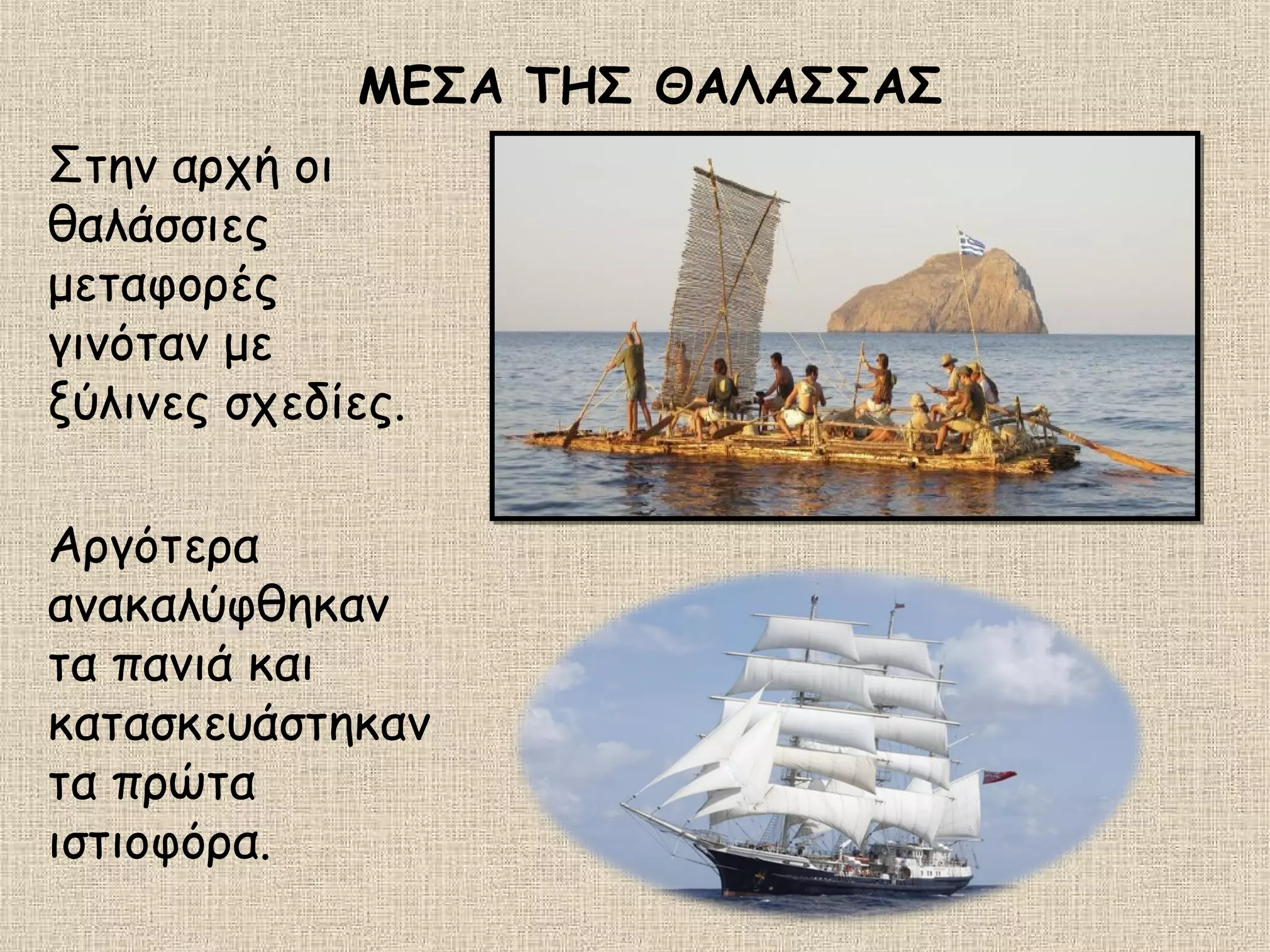 ΜΕΣΑ ΤΗΣ ΘΑΛΑΣΣΑΣ
Στην αρχή οι
θαλάσσιες
μεταφορές
γινόταν με
ξύλινες σχεδίες.
Αργότερα
ανακαλύφθηκαν
τα πανιά και
κατασκευάστηκαν
τα πρώτα
ιστιοφόρα.
 