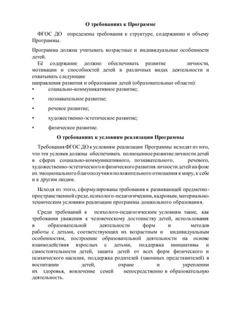 О требованиях к Программе
ФГОС ДО определены требования к структуре, содержанию и объему
Программы.
Программа должна учитывать возрастные и индивидуальные особенности
детей.
Её содержание должно обеспечивать развитие личности,
мотивации и способностей детей в различных видах деятельности и
охватывать следующие
направления развития и образования детей (образовательные области):
• социально-коммуникативное развитие;
• познавательное развитие;
• речевое развитие;
• художественно-эстетическое развитие;
• физическое развитие.
О требованиях к условиям реализации Программы
Требования ФГОС ДО к условиям реализации Программы исходятиз того,
что эти условия должны обеспечивать полноценноеразвитиеличностидетей
в сферах социально-коммуникативного, познавательного, речевого,
художественно-эстетическогоифизическогоразвития личностидетейнафоне
их эмоционального благополучияиположительного отношения кмиру, к себе
и к другим людям.
Исходя из этого, сформулированы требования к развивающей предметно-
пространственнойсреде,психолого-педагогическим, кадровым, материально-
техническим условиям реализации программы дошкольного образования.
Среди требований к психолого-педагогическим условиям такие, как
требования уважения к человеческому достоинству детей, использования
в образовательной деятельности форм и методов
работы с детьми, соответствующих их возрастным и индивидуальным
особенностям, построение образовательной деятельности на основе
взаимодействия взрослых с детьми, поддержка инициативы и
самостоятельности детей, защита детей от всех форм физического и
психического насилия, поддержка родителей (законных представителей) в
воспитании детей, охране и укреплении
их здоровья, вовлечение семей непосредственно в образовательную
деятельность.
 