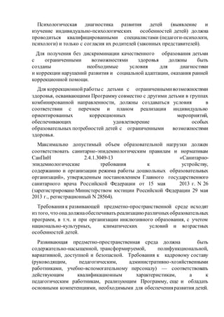 Психологическая диагностика развития детей (выявление и
изучение индивидуально-психологических особенностей детей) должна
проводиться квалифицированными специалистами (педагоги-психологи,
психологи) и только с согласия их родителей (законных представителей).
Для получения без дискриминации качественного образования детьми
с ограниченными возможностями здоровья должны быть
созданы необходимые условия для диагностики
и коррекции нарушений развития и социальной адаптации, оказания ранней
коррекционной помощи.
Для коррекционной работы с детьми с ограниченнымивозможностями
здоровья, осваивающими Программу совместно с другими детьми в группах
комбинированной направленности, должны создаваться условия в
соответствии с перечнем и планом реализации индивидуально
ориентированных коррекционных мероприятий,
обеспечивающих удовлетворение особых
образовательных потребностей детей с ограниченными возможностями
здоровья.
Максимально допустимый объем образовательной нагрузки должен
соответствовать санитарно-эпидемиологическим правилам и нормативам
СанПиН 2.4.1.3049-13 «Санитарно-
эпидемиологические требования к устройству,
содержанию и организации режима работы дошкольных образовательных
организаций», утвержденным постановлением Главного государственного
санитарного врача Российской Федерации от 15 мая 2013 г. N 26
(зарегистрировано Министерством юстиции Российской Федерации 29 мая
2013 г., регистрационный N 28564).
Требования к развивающей предметно-пространственной среде исходят
из того, что онадолжнаобеспечивать реализациюразличныхобразовательных
программ, в т.ч. и при организации инклюзивного образования, с учетом
национально-культурных, климатических условий и возрастных
особенностей детей.
Развивающая предметно-пространственная среда должна быть
содержательно-насыщенной, трансформируемой, полифункциональной,
вариативной, доступной и безопасной. Требования к кадровому составу
(руководящим, педагогическим, административно-хозяйственными
работниками, учебно-вспомогательному персоналу) — соответствовать
действующим квалификационным характеристикам, а к
педагогическим работникам, реализующим Программу, еще и обладать
основными компетенциями, необходимыми для обеспеченияразвития детей.
 