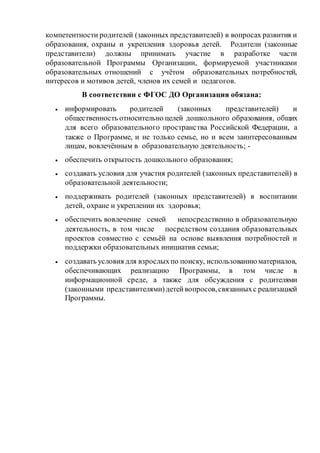 компетентности родителей (законных представителей) в вопросах развития и
образования, охраны и укрепления здоровья детей. Родители (законные
представители) должны принимать участие в разработке части
образовательной Программы Организации, формируемой участниками
образовательных отношений с учётом образовательных потребностей,
интересов и мотивов детей, членов их семей и педагогов.
В соответствии с ФГОС ДО Организация обязана:
 информировать родителей (законных представителей) и
общественность относительно целей дошкольного образования, общих
для всего образовательного пространства Российской Федерации, а
также о Программе, и не только семье, но и всем заинтересованным
лицам, вовлечённым в образовательную деятельность; -
 обеспечить открытость дошкольного образования;
 создавать условия для участия родителей (законных представителей) в
образовательной деятельности;
 поддерживать родителей (законных представителей) в воспитании
детей, охране и укреплении их здоровья;
 обеспечить вовлечение семей непосредственно в образовательную
деятельность, в том числе посредством создания образовательных
проектов совместно с семьёй на основе выявления потребностей и
поддержки образовательных инициатив семьи;
 создавать условия для взрослыхпо поиску, использованиюматериалов,
обеспечивающих реализацию Программы, в том числе в
информационной среде, а также для обсуждения с родителями
(законными представителями)детейвопросов,связанныхс реализацией
Программы.
 