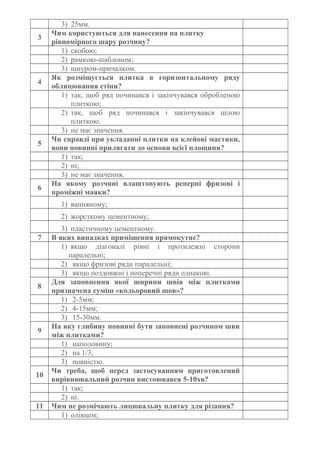3) 25мм.
3
Чим користуються для нанесення на плитку
рівномірного шару розчину?
1) скобою;
2) рамкою-шаблоном;
3) шнуром-причалком.
4
Як розміщується плитка в горизонтальному ряду
облицювання стіни?
1) так, щоб ряд починався і закінчувався обробленою
плиткою;
2) так, щоб ряд починався і закінчувався цілою
плиткою.
3) не має значення.
5
Чи справді при укладанні плитки на клейові мастики,
вони повинні прилягати до основи всієї площини?
1) так;
2) ні;
3) не має значення.
6
На якому розчині влаштовують реперні фризові і
проміжні маяки?
1) вапняному;
2) жорсткому цементному;
3) пластичному цементному.
7 В яких випадках приміщення прямокутне?
1) якщо діагоналі рівні і протилежні сторони
паралельні;
2) якщо фризові ряди паралельні;
3) якщо поздовжні і поперечні ряди однакові.
8
Для заповнення якої ширини швів між плитками
призначена суміш «кольоровий шов»?
1) 2-5мм;
2) 4-15мм;
3) 15-30мм.
9
На яку глибину повинні бути заповнені розчином шви
між плитками?
1) наполовину;
2) на 1/3;
3) повністю.
10
Чи треба, щоб перед застосуванням приготовлений
вирівнювальний розчин вистоювався 5-10хв?
1) так;
2) ні.
11 Чим не розмічають лицювальну плитку для різання?
1) олівцем;
 