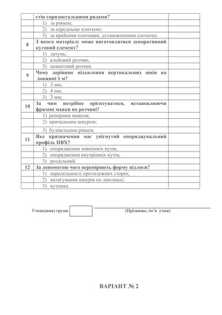 стін горизонтальними рядами?
1) за рівнем;
2) за середньою плиткою;
3) за крайніми плитками, установленими спочатку.
8
З якого матеріалу може виготовлятися декоративний
кутовий елемент?
1) латунь;
2) клейовий розчин;
3) цементний розчин.
9
Чому дорівнює відхилення вертикальних швів на
довжині 1 м?
1) 3 мм;
2) 4 мм;
3) 2 мм;
10
За чим потрібно орієнтуватися, встановлюючи
фризові маяки на розчині?
1) реперним маяком;
2) причальним шнуром;
3) будівельним рівнем.
11
Яке призначення має увігнутий опоряджувальний
профіль ПВХ?
1) опорядження зовнішніх кутів;
2) опорядження внутрішніх кутів;
3) роздільний.
12 За допомогою чого перевіряють форму підлоги?
1) паралельності протилежних сторін;
2) натягування шнурів по діагоналі;
3) кутника.
Учень(иця) групи (Прізвище, ім’я учня)
ВАРІАНТ № 2
 