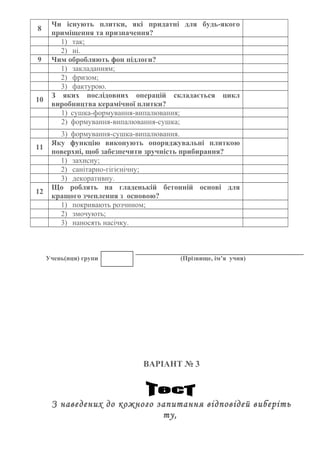 8
Чи існують плитки, які придатні для будь-якого
приміщення та призначення?
1) так;
2) ні.
9 Чим обробляють фон підлоги?
1) закладанням;
2) фризом;
3) фактурою.
10
З яких послідовних операцій складається цикл
виробництва керамічної плитки?
1) сушка-формування-випалювання;
2) формування-випалювання-сушка;
3) формування-сушка-випалювання.
11
Яку функцію виконують опоряджувальні плиткою
поверхні, щоб забезпечити зручність прибирання?
1) захисну;
2) санітарно-гігієнічну;
3) декоративну.
12
Що роблять на гладенькій бетонній основі для
кращого зчеплення з основою?
1) покривають розчином;
2) змочують;
3) наносять насічку.
Учень(иця) групи (Прізвище, ім’я учня)
ВАРІАНТ № 3
З наведених до кожного запитання відповідей виберіть
ту,
 