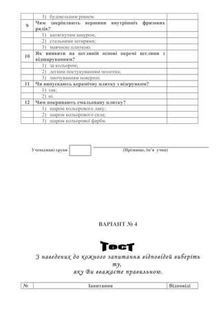 3) будівельним рівнем.
9
Чим закріпляють вершини внутрішніх фризових
рядів?
1) натягнутим шнуром;
2) стальними штирями;
3) маячною плиткою.
10
Як виявити на цегляній основі окремі цеглини з
відшаруванням?
1) за кольором;
2) легким постукуванням молотка;
3) змочуванням поверхні.
11 Чи випускають керамічну плитку з візерунком?
1) так;
2) ні.
12 Чим покривають емальовану плитку?
1) шаром кольорового лаку;
2) шаром кольорового скла;
3) шаром кольорової фарби.
Учень(иця) групи (Прізвище, ім’я учня)
ВАРІАНТ № 4
З наведених до кожного запитання відповідей виберіть
ту,
яку Ви вважаєте правильною.
№ Запитання Відповіді
 