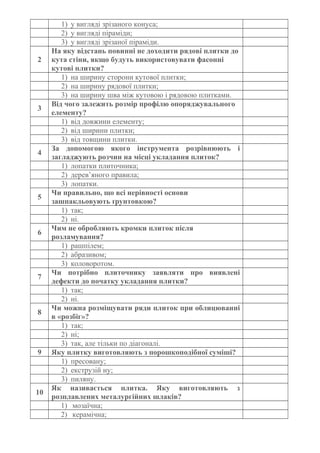 1) у вигляді зрізаного конуса;
2) у вигляді піраміди;
3) у вигляді зрізаної піраміди.
2
На яку відстань повинні не доходити рядові плитки до
кута стіни, якщо будуть використовувати фасонні
кутові плитки?
1) на ширину сторони кутової плитки;
2) на ширину рядової плитки;
3) на ширину шва між кутовою і рядовою плитками.
3
Від чого залежить розмір профілю опоряджувального
елементу?
1) від довжини елементу;
2) від ширини плитки;
3) від товщини плитки.
4
За допомогою якого інструмента розрівнюють і
загладжують розчин на місці укладання плиток?
1) лопатки плиточника;
2) дерев’яного правила;
3) лопатки.
5
Чи правильно, що всі нерівності основи
зашпакльовують ґрунтовкою?
1) так;
2) ні.
6
Чим не обробляють кромки плиток після
розламування?
1) рашпілем;
2) абразивом;
3) коловоротом.
7
Чи потрібно плиточнику заявляти про виявлені
дефекти до початку укладання плитки?
1) так;
2) ні.
8
Чи можна розміщувати ряди плиток при облицюванні
в «розбіг»?
1) так;
2) ні;
3) так, але тільки по діагоналі.
9 Яку плитку виготовляють з порошкоподібної суміші?
1) пресовану;
2) екструзій ну;
3) пиляну.
10
Як називається плитка. Яку виготовляють з
розплавлених металургійних шлаків?
1) мозаїчна;
2) керамічна;
 
