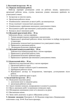 3. Поточний інструктаж –90 хв.
3.1. Порядок виконання роботи.
Майстер перевіряє розміщення учнів по робочих місцях, правильність
організації робочих місць, ступінь засвоєння учнями показаних прийомів по
улаштуванні стяжок:
• Інструктаж за змістом занять.
• Організація робочого місця.
• Ознайомлення з вимогами до якості робіт, що виконуються.
• Огляд технічної і технологічної документації.
• Ознайомлення з прийомами виконання улаштування стяжок.
• Послідовність робіт при виконанні улаштування стяжок.
• Контроль якості виконаних робіт.
3.2. Цільовий практичний обхід - 30 хв.
Здійснення обходу з метою перевірки:
1. Уміння використовувати нормативну документацію.
2. Правильності організації робочого місця, підготовки та підбору інструментів
та інвентарю.
3. Дотримання технологічної послідовності по улаштуванні стяжок.
4. Правильність виконання роботи.
5. Дотримання безпечних прийомів праці.
3.3. Цільовий індивідуальний обхід - 30 хв.
Здійснюється індивідуальний обхід з метою перевірки:
1. Правильності організації роботи учнів.
2. Дотримання безпечних прийомів праці.
3. Правильності прийомів при виконанні улаштування стяжок.
3.3. Комплексний обхід - 30 хв.
Здійснюється комплексний обхід з метою перевірки:
1. Організації роботи в групі.
2. Усунення типових помилок в разі їх виникнення.
3. Прибирання робочого місця.
4. Відповідного догляду за інструментом, інвентарем, устаткуванням після
роботи.
5. Безпечних прийомів праці в групі.
4. Заключний інструктаж – 20 хв.
4.1. Підведення підсумків уроку:
1. досягнення мети та завдання уроку.
2. організація робочого місця.
4.2. Аналіз типових помилок, попередження та шляхи їх усунення.
4.3. Якість виконаних робіт та виконання учнівських норм.
4.4. Обговорення оцінювання учнів та їх діяльність на уроці.
4.5. Виставлення оцінок.
4.6. Запис своїх досягнень за урок в «Щоденник успіху».
5. Домашнє завдання: Повторити А. М. Власенко підручник «Лицювальник-
плиточник» стор. 38-44. Розв’язати кросворд.
 