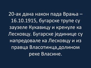 20-ак дана након пада Врања –
16.10.1915, бугарске трупе су
заузеле Кукавицу и кренуле ка
Лесковцу. Бугарске јединице су
напредовале ка Лесковцу и из
правца Власотинца,долином
реке Власине.
 