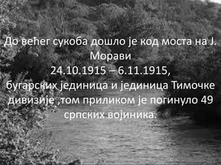 До већег сукоба дошло је код моста на Ј.
Морави
24.10.1915 – 6.11.1915,
бугарских јединица и јединица Тимочке
дивизије ,том приликом је погинуло 49
српских војиника.
 