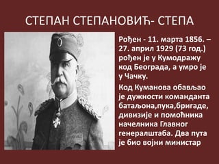 СТЕПАН СТЕПАНОВИЋ- СТЕПА
Рођен - 11. марта 1856. –
27. април 1929 (73 год.)
рођен је у Кумодражу
код Београда, а умро је
у Чачку.
Код Куманова обављао
је дужности команданта
батаљона,пука,бригаде,
дивизије и помоћника
начелника Главног
генералштаба. Два пута
је био војни министар
 