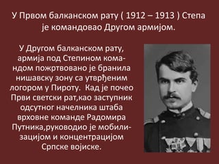 У Првом балканском рату ( 1912 – 1913 ) Степа
је командовао Другом армијом.
У Другом балканском рату,
армија под Степином кома-
ндом пожртвовано је бранила
нишавску зону са утврђеним
логором у Пироту. Кад је почео
Први светски рат,као заступник
одсутног начелника штаба
врховне команде Радомира
Путника,руководио је мобили-
зацијом и концентрацијом
Српске војиске.
 