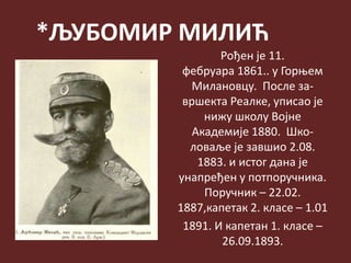 *ЉУБОМИР МИЛИЋ
Рођен је 11.
фебруара 1861.. у Горњем
Милановцу. После за-
вршекта Реалке, уписао је
нижу школу Војне
Академије 1880. Шко-
ловаље је завшио 2.08.
1883. и истог дана је
унапређен у потпоручника.
Поручник – 22.02.
1887,капетак 2. класе – 1.01
1891. И капетан 1. класе –
26.09.1893.
 