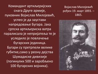 Командант артиљеријских
снага Друге армије,
пуковник Војислав Милојевић,
успео је да заустави
напредовање Бугара. Јака
српска артиљериска ватра
паралисала је непријатеља те је
уследило је повлачење
бугарских јединица.
Бугари су претрпели велике
губитке,само у реону дејства
Шумадиске дивизије
(погинулих 500 и заробљено
100 бугарских војника).
Војислав Милојевић
рођен 19. март 1893. –
1865.
 