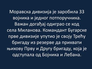 Моравска дивизија је заробила 33
војника и једног потпоручника.
Важан догађај одиграо се код
села Миланова. Командант Бугарске
прве дивизије упутио је своју Трећу
бригаду из резерве да прихвати
њихову Прву и Другу бригаду, која је
одступала од Бојника и Лебана.
 