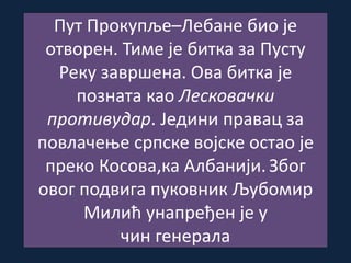 Пут Прокупље–Лебане био је
отворен. Тиме је битка за Пусту
Реку завршена. Ова битка је
позната као Лесковачки
противудар. Једини правац за
повлачење српске војске остао је
преко Косова,ка Албанији. Због
овог подвига пуковник Љубомир
Милић унапређен је у
чин генерала
 