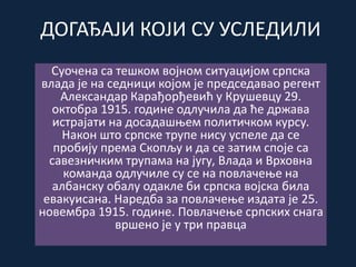 ДОГАЂАЈИ КОЈИ СУ УСЛЕДИЛИ
Суочена са тешком војном ситуацијом српска
влада је на седници којом је председавао регент
Александар Карађорђевић у Крушевцу 29.
октобра 1915. године одлучила да ће држава
истрајати на досадашњем политичком курсу.
Након што српске трупе нису успеле да се
пробију према Скопљу и да се затим споје са
савезничким трупама на југу, Влада и Врховна
команда одлучиле су се на повлачење на
албанску обалу одакле би српска војска била
евакуисана. Наредба за повлачење издата је 25.
новембра 1915. године. Повлачење српских снага
вршено је у три правца
 