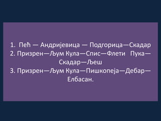 1. Пећ — Андријевица — Подгорица—Скадар
2. Призрен—Љум Кула—Спис—Флети Пука—
Скадар—Љеш
3. Призрен—Љум Кула—Пишкопеја—Дебар—
Елбасан.
 