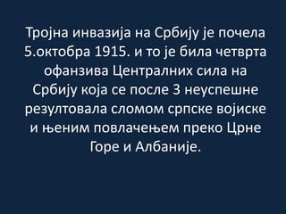 Тројна инвазија на Србију је почела
5.октобра 1915. и то је била четврта
офанзива Централних сила на
Србију која се после 3 неуспешне
резултовала сломом српске војиске
и њеним повлачењем преко Црне
Горе и Албаније.
 