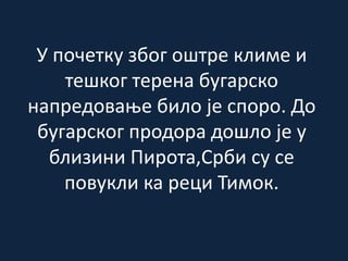 У почетку због оштре климе и
тешког терена бугарско
напредовање било је споро. До
бугарског продора дошло је у
близини Пирота,Срби су се
повукли ка реци Тимок.
 