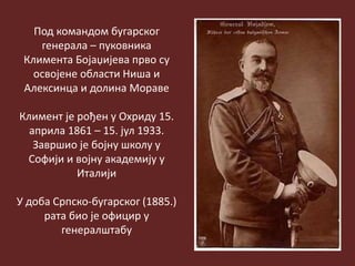 Под командом бугарског
генерала – пуковника
Климента Бојаџијева прво су
освојене области Ниша и
Алексинца и долина Мораве
Климент је рођен у Охриду 15.
априла 1861 – 15. јул 1933.
Завршио је бојну школу у
Софији и војну академију у
Италији
У доба Српско-бугарског (1885.)
рата био је официр у
генералштабу
 