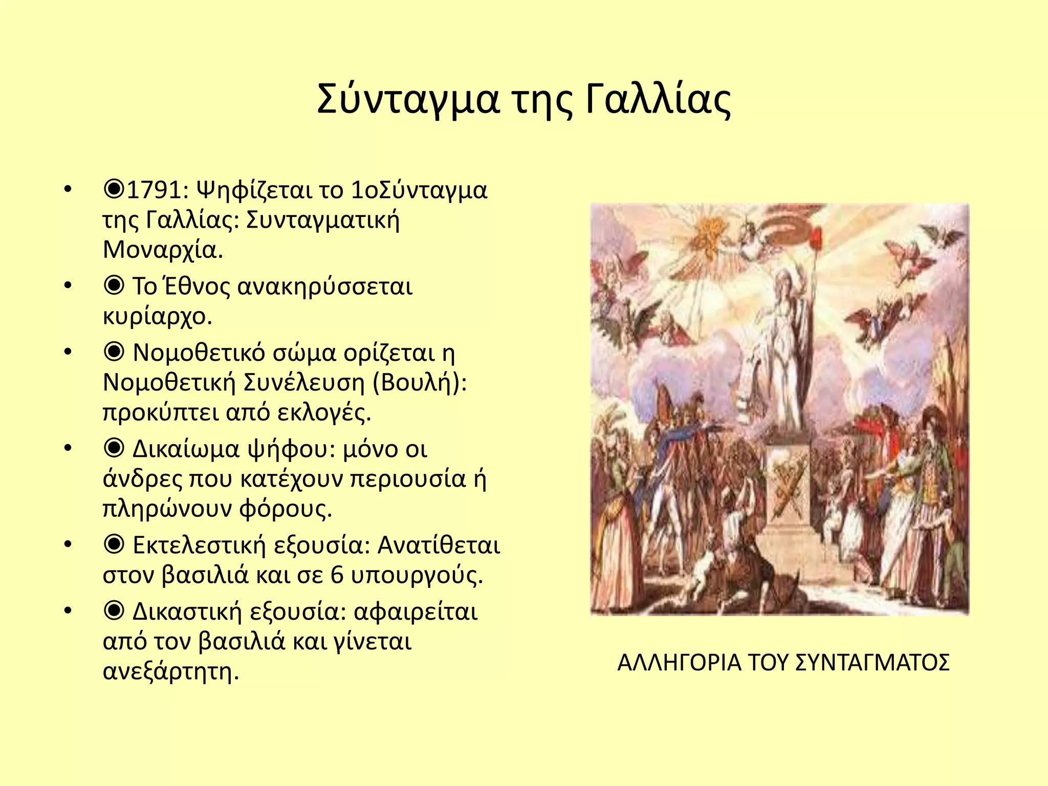 Σύνταγμα της Γαλλίας
• ◉1791: Ψηφίζεται το 1οΣύνταγμα
της Γαλλίας: Συνταγματική
Μοναρχία.
• ◉ Το Έθνος ανακηρύσσεται
κυρίαρχο.
• ◉ Νομοθετικό σώμα ορίζεται η
Νομοθετική Συνέλευση (Βουλή):
προκύπτει από εκλογές.
• ◉ Δικαίωμα ψήφου: μόνο οι
άνδρες που κατέχουν περιουσία ή
πληρώνουν φόρους.
• ◉ Εκτελεστική εξουσία: Ανατίθεται
στον βασιλιά και σε 6 υπουργούς.
• ◉ Δικαστική εξουσία: αφαιρείται
από τον βασιλιά και γίνεται
ανεξάρτητη. ΑΛΛΗΓΟΡΙΑ ΤΟΥ ΣΥΝΤΑΓΜΑΤΟΣ
 