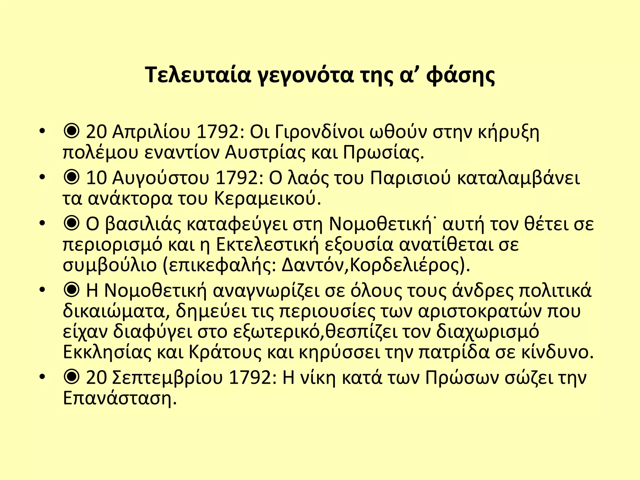 Τελευταία γεγονότα της α’ φάσης
• ◉ 20 Απριλίου 1792: Οι Γιρονδίνοι ωθούν στην κήρυξη
πολέμου εναντίον Αυστρίας και Πρωσίας.
• ◉ 10 Αυγούστου 1792: Ο λαός του Παρισιού καταλαμβάνει
τα ανάκτορα του Κεραμεικού.
• ◉ Ο βασιλιάς καταφεύγει στη Νομοθετική˙ αυτή τον θέτει σε
περιορισμό και η Εκτελεστική εξουσία ανατίθεται σε
συμβούλιο (επικεφαλής: Δαντόν,Κορδελιέρος).
• ◉ Η Νομοθετική αναγνωρίζει σε όλους τους άνδρες πολιτικά
δικαιώματα, δημεύει τις περιουσίες των αριστοκρατών που
είχαν διαφύγει στο εξωτερικό,θεσπίζει τον διαχωρισμό
Εκκλησίας και Κράτους και κηρύσσει την πατρίδα σε κίνδυνο.
• ◉ 20 Σεπτεμβρίου 1792: Η νίκη κατά των Πρώσων σώζει την
Επανάσταση.
 
