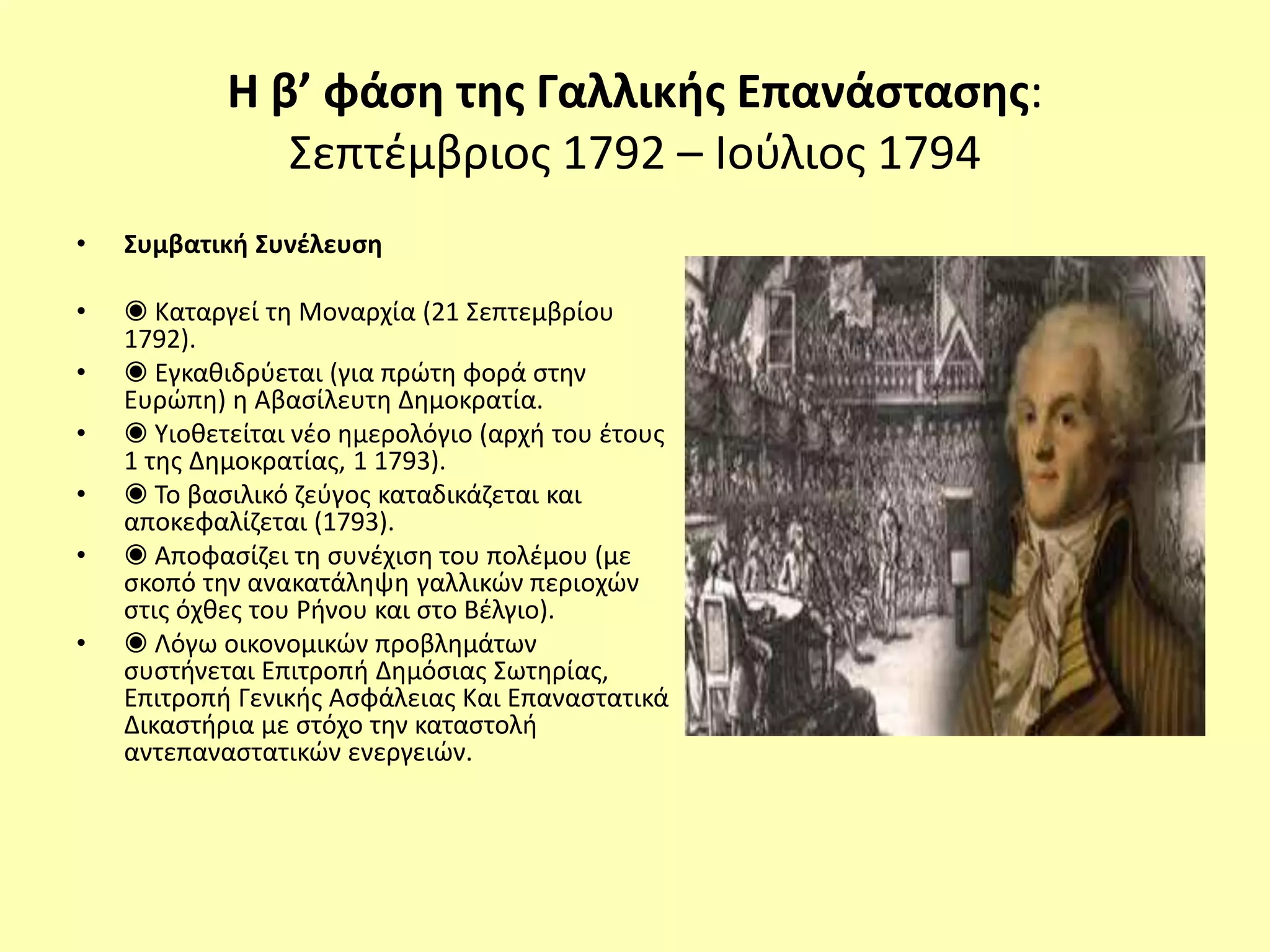 Η β’ φάση της Γαλλικής Επανάστασης:
Σεπτέμβριος 1792 – Ιούλιος 1794
• Συμβατική Συνέλευση
• ◉ Καταργεί τη Μοναρχία (21 Σεπτεμβρίου
1792).
• ◉ Εγκαθιδρύεται (για πρώτη φορά στην
Ευρώπη) η Αβασίλευτη Δημοκρατία.
• ◉ Υιοθετείται νέο ημερολόγιο (αρχή του έτους
1 της Δημοκρατίας, 1 1793).
• ◉ Το βασιλικό ζεύγος καταδικάζεται και
αποκεφαλίζεται (1793).
• ◉ Αποφασίζει τη συνέχιση του πολέμου (με
σκοπό την ανακατάληψη γαλλικών περιοχών
στις όχθες του Ρήνου και στο Βέλγιο).
• ◉ Λόγω οικονομικών προβλημάτων
συστήνεται Επιτροπή Δημόσιας Σωτηρίας,
Επιτροπή Γενικής Ασφάλειας Και Επαναστατικά
Δικαστήρια με στόχο την καταστολή
αντεπαναστατικών ενεργειών.
 