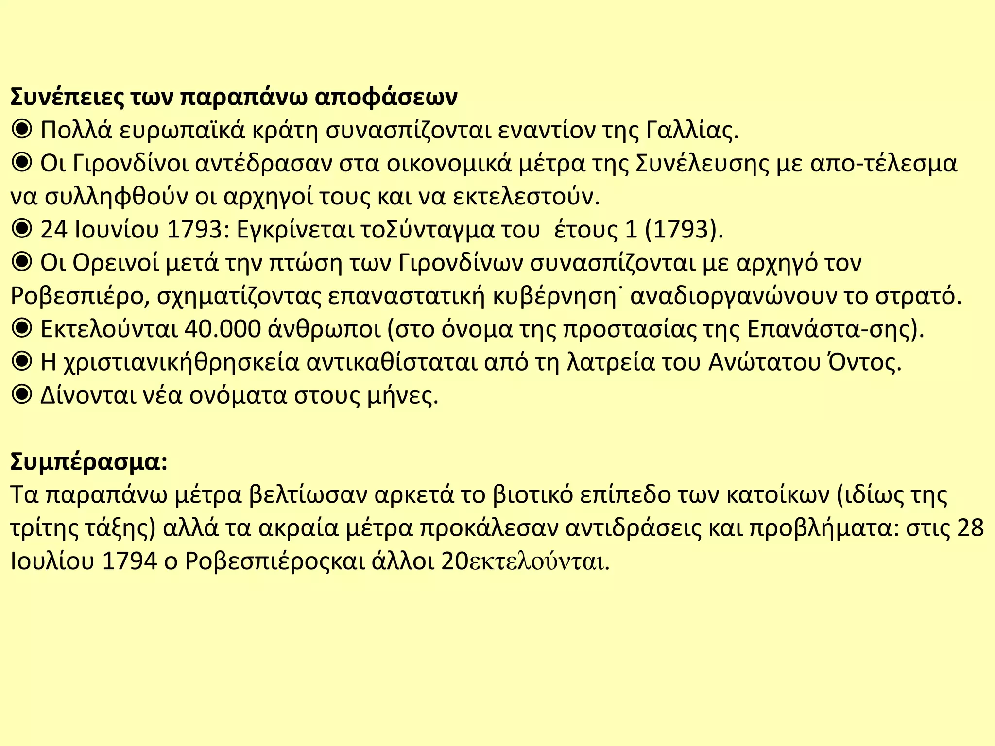 Συνέπειες των παραπάνω αποφάσεων
◉ Πολλά ευρωπαϊκά κράτη συνασπίζονται εναντίον της Γαλλίας.
◉ Οι Γιρονδίνοι αντέδρασαν στα οικονομικά μέτρα της Συνέλευσης με απο-τέλεσμα
να συλληφθούν οι αρχηγοί τους και να εκτελεστούν.
◉ 24 Ιουνίου 1793: Εγκρίνεται τοΣύνταγμα του έτους 1 (1793).
◉ Οι Ορεινοί μετά την πτώση των Γιρονδίνων συνασπίζονται με αρχηγό τον
Ροβεσπιέρο, σχηματίζοντας επαναστατική κυβέρνηση˙ αναδιοργανώνουν το στρατό.
◉ Εκτελούνται 40.000 άνθρωποι (στο όνομα της προστασίας της Επανάστα-σης).
◉ Η χριστιανικήθρησκεία αντικαθίσταται από τη λατρεία του Ανώτατου Όντος.
◉ Δίνονται νέα ονόματα στους μήνες.
Συμπέρασμα:
Τα παραπάνω μέτρα βελτίωσαν αρκετά το βιοτικό επίπεδο των κατοίκων (ιδίως της
τρίτης τάξης) αλλά τα ακραία μέτρα προκάλεσαν αντιδράσεις και προβλήματα: στις 28
Ιουλίου 1794 ο Ροβεσπιέροςκαι άλλοι 20εκτελούνται.
 
