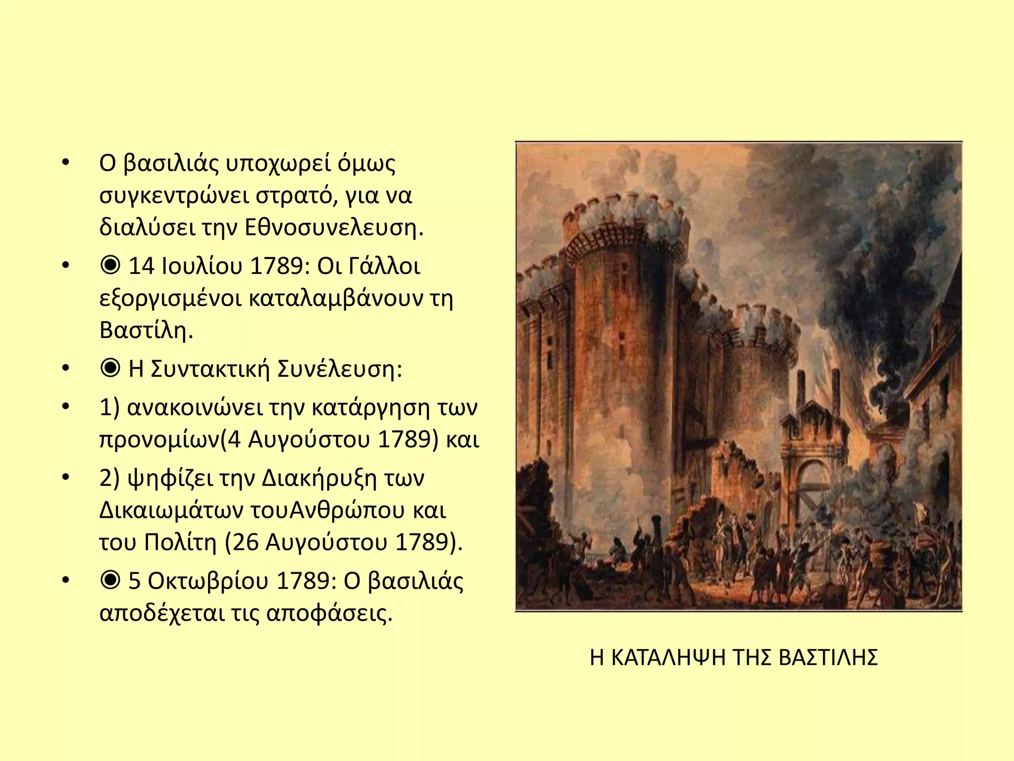 • Ο βασιλιάς υποχωρεί όμως
συγκεντρώνει στρατό, για να
διαλύσει την Εθνοσυνελευση.
• ◉ 14 Ιουλίου 1789: Οι Γάλλοι
εξοργισμένοι καταλαμβάνουν τη
Βαστίλη.
• ◉ Η Συντακτική Συνέλευση:
• 1) ανακοινώνει την κατάργηση των
προνομίων(4 Αυγούστου 1789) και
• 2) ψηφίζει την Διακήρυξη των
Δικαιωμάτων τουΑνθρώπου και
του Πολίτη (26 Αυγούστου 1789).
• ◉ 5 Οκτωβρίου 1789: Ο βασιλιάς
αποδέχεται τις αποφάσεις.
Η ΚΑΤΑΛΗΨΗ ΤΗΣ ΒΑΣΤΙΛΗΣ
 