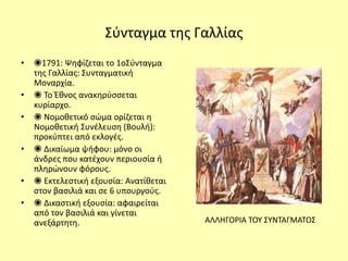 Σύνταγμα της Γαλλίας
• ◉1791: Ψηφίζεται το 1οΣύνταγμα
της Γαλλίας: Συνταγματική
Μοναρχία.
• ◉ Το Έθνος ανακηρύσσεται
κυρίαρχο.
• ◉ Νομοθετικό σώμα ορίζεται η
Νομοθετική Συνέλευση (Βουλή):
προκύπτει από εκλογές.
• ◉ Δικαίωμα ψήφου: μόνο οι
άνδρες που κατέχουν περιουσία ή
πληρώνουν φόρους.
• ◉ Εκτελεστική εξουσία: Ανατίθεται
στον βασιλιά και σε 6 υπουργούς.
• ◉ Δικαστική εξουσία: αφαιρείται
από τον βασιλιά και γίνεται
ανεξάρτητη. ΑΛΛΗΓΟΡΙΑ ΤΟΥ ΣΥΝΤΑΓΜΑΤΟΣ
 