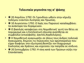 Τελευταία γεγονότα της α’ φάσης
• ◉ 20 Απριλίου 1792: Οι Γιρονδίνοι ωθούν στην κήρυξη
πολέμου εναντίον Αυστρίας και Πρωσίας.
• ◉ 10 Αυγούστου 1792: Ο λαός του Παρισιού καταλαμβάνει
τα ανάκτορα του Κεραμεικού.
• ◉ Ο βασιλιάς καταφεύγει στη Νομοθετική˙ αυτή τον θέτει σε
περιορισμό και η Εκτελεστική εξουσία ανατίθεται σε
συμβούλιο (επικεφαλής: Δαντόν,Κορδελιέρος).
• ◉ Η Νομοθετική αναγνωρίζει σε όλους τους άνδρες πολιτικά
δικαιώματα, δημεύει τις περιουσίες των αριστοκρατών που
είχαν διαφύγει στο εξωτερικό,θεσπίζει τον διαχωρισμό
Εκκλησίας και Κράτους και κηρύσσει την πατρίδα σε κίνδυνο.
• ◉ 20 Σεπτεμβρίου 1792: Η νίκη κατά των Πρώσων σώζει την
Επανάσταση.
 