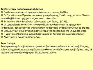 Συνέπειες των παραπάνω αποφάσεων
◉ Πολλά ευρωπαϊκά κράτη συνασπίζονται εναντίον της Γαλλίας.
◉ Οι Γιρονδίνοι αντέδρασαν στα οικονομικά μέτρα της Συνέλευσης με απο-τέλεσμα
να συλληφθούν οι αρχηγοί τους και να εκτελεστούν.
◉ 24 Ιουνίου 1793: Εγκρίνεται τοΣύνταγμα του έτους 1 (1793).
◉ Οι Ορεινοί μετά την πτώση των Γιρονδίνων συνασπίζονται με αρχηγό τον
Ροβεσπιέρο, σχηματίζοντας επαναστατική κυβέρνηση˙ αναδιοργανώνουν το στρατό.
◉ Εκτελούνται 40.000 άνθρωποι (στο όνομα της προστασίας της Επανάστα-σης).
◉ Η χριστιανικήθρησκεία αντικαθίσταται από τη λατρεία του Ανώτατου Όντος.
◉ Δίνονται νέα ονόματα στους μήνες.
Συμπέρασμα:
Τα παραπάνω μέτρα βελτίωσαν αρκετά το βιοτικό επίπεδο των κατοίκων (ιδίως της
τρίτης τάξης) αλλά τα ακραία μέτρα προκάλεσαν αντιδράσεις και προβλήματα: στις 28
Ιουλίου 1794 ο Ροβεσπιέροςκαι άλλοι 20εκτελούνται.
 