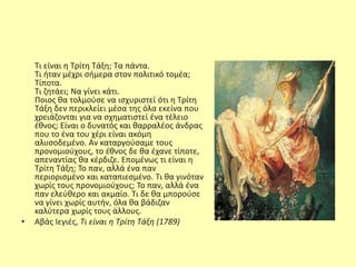 Τι είναι η Τρίτη Τάξη; Τα πάντα.
Τι ήταν μέχρι σήμερα στον πολιτικό τομέα;
Τίποτα.
Τι ζητάει; Να γίνει κάτι.
Ποιος θα τολμούσε να ισχυριστεί ότι η Τρίτη
Τάξη δεν περικλείει μέσα της όλα εκείνα που
χρειάζονται για να σχηματιστεί ένα τέλειο
έθνος; Είναι ο δυνατός και θαρραλέος άνδρας
που το ένα του χέρι είναι ακόμη
αλυσοδεμένο. Αν καταργούσαμε τους
προνομιούχους, το έθνος δε θα έχανε τίποτε,
απεναντίας θα κέρδιζε. Επομένως τι είναι η
Τρίτη Τάξη; Το παν, αλλά ένα παν
περιορισμένο και καταπιεσμένο. Τι θα γινόταν
χωρίς τους προνομιούχους; Το παν, αλλά ένα
παν ελεύθερο και ακμαίο. Τι δε θα μπορούσε
να γίνει χωρίς αυτήν, όλα θα βάδιζαν
καλύτερα χωρίς τους άλλους.
• Αβάς Ιεγιές, Τι είναι η Τρίτη Τάξη (1789)
 