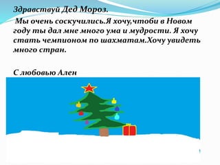 Здравствуй Дед Мороз.
Мы очень соскучились.Я хочу,чтоби в Новом
году ты дал мне много ума и мудрости. Я хочу
стать чемпионом по шахматам.Хочу увидеть
много стран.
С любовью Ален
 