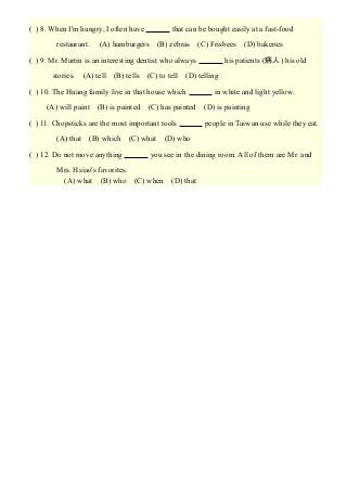( ) 8. When I'm hungry, I often have 　　　 that can be bought easily at a fast-food
restaurant. 　(A) hamburgers　(B) zebras　(C) Frisbees　(D) bakeries
( ) 9. Mr. Martin is an interesting dentist who always 　　　 his patients (病人) his old
stories.　(A) tell　(B) tells　(C) to tell　(D) telling
( ) 10. The Huang family live in that house which 　　　 in white and light yellow.
　 (A) will paint　(B) is painted　(C) has painted　(D) is painting
( ) 11. Chopsticks are the most important tools 　　　 people in Taiwan use while they eat.
　 (A) that　(B) which　(C) what　(D) who
( ) 12. Do not move anything 　　　 you see in the dining room. All of them are Mr. and
Mrs. Hsiao's favorites.
　(A) what　(B) who　(C) when　(D) that
 