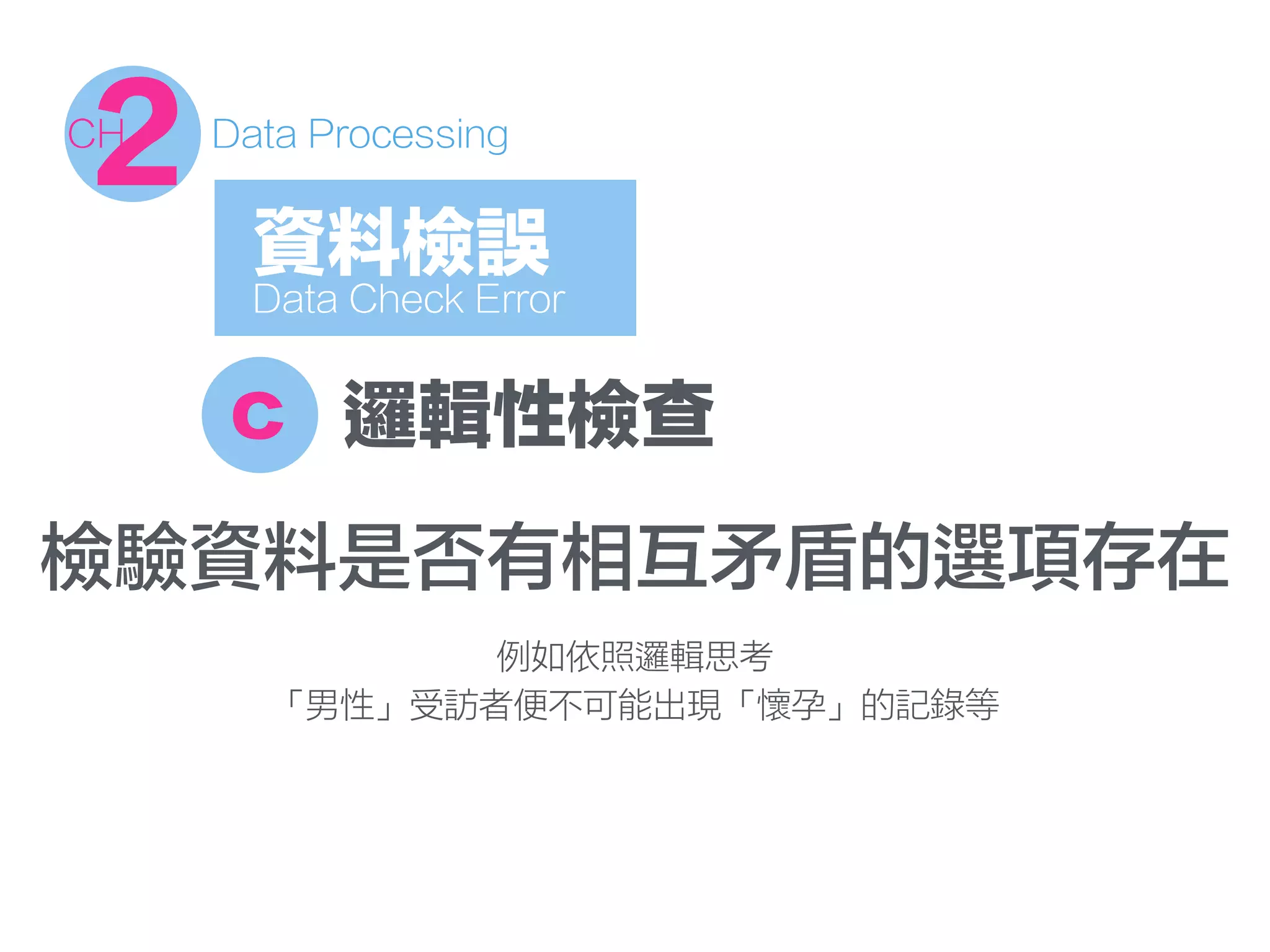 c 邏輯性檢查
檢驗資料是否有相互矛盾的選項存在
例如依照邏輯思考
「男性」受訪者便不可能出現「懷孕」的記錄等
資料檢誤
Data Check Error
2CH Data Processing
 